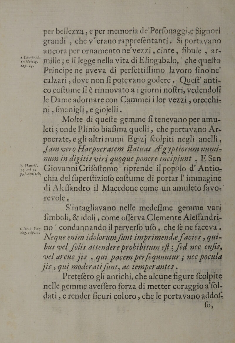 per bellezza , e per memoria de’Perfonaggi,e Signori grandi , che v’ erano rapprefèntanti. Si portavano ancora per ornamento ne’vezzj, cinte, fibule , ar- MhTìoi.' mille 5 e li legge nella vita di EliogabaJo, che queiìo Principe ne aveva di perfetti (limo lavoro (ino ne’ calzari, dove non fi potevano godere . Quell' anti¬ co coftume fi è rinnovato a i giorni noftri, vedendoli le Dame adornare con Cammei i ior vezzi, orecchi¬ ni ? {menigli, e giojeili T Molte di quelle gemme fi tenevano per amu¬ leti 5 onde Plinio biafima quelli, che portavano Ar- pocratc,egli altrinumi Egizj Icolpiti negli anelli. Jam vero Harpocratem lì dinas Agyptiorum numi- mini in digitis viri quoqueponere mcipiunt . E San Giovanni Criloftomo  riprende il popolo d' Antio- M ' chia dei fuperfliziolò coftume di portar f immagine di Alefiandro il Macedone come un amuleto favo¬ revole . S’intagliavano nelle medefime gemme vari {imboli* & iddi, come oftèrva Clemente AleiTandri- c no condannando il perverfo ufo, che fe ne faceva. chtt% c <•/’« 11 • j. , •// r* • * 7 /* • • Ncque emm tdolorumjunt imprimendìejactes, qut- bus vcl folis attendere prohibitum e fi 5 fed nec enjìs, vel arcus jis , qui pacem per fequuntur ,* nec poetila jis , qui moderati funi y ac temperanies. Pretefèro gli antichi, che alcune figure fcolpite nelle gemme avellerò forza di metter coraggio aTol- dati, e render ficuri coloro, che le portavano addoC fo, j