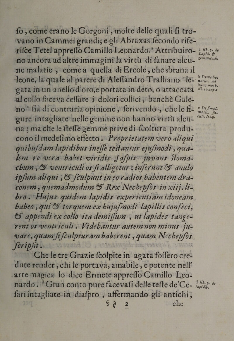 fo, come erano le Gorgoni, molte delle quali fi tro¬ vano in Cammei grandi; e gli Abraxas fecondo rife¬ rire Tetel appreflo Camillo Leonardo/ Attribuirò- no ancora ad altre immagini la virtù di fànare alcu- ne malatie , cornea quella di Ercole, che sbrana il leone, la quale al parere di Aleffandro TralJiano le- L?, . 11 i » ♦ i gata in un anello ci oro,e portata m cleto, o attaccata al collo faceva ceffare i dolori collici, benché Gale¬ no ' fia di contraria opinione , fcrivendo , che le fi- gure intagliate nelle gemme non hanno virtù alca- cu!t'ltb* na ; ma che le (fede gemme prive di (coltura produ¬ cono il mede fimo effetto • Proprietatem vero ali qui quibufdam lapi dibus inejje t'eftantur ejufmodi, quà- lem re vera bahet viri di s Jq/pis jtpvans doma- chum, ventricidi osfi alligetur : inferitili & anulo ipfum ali qui , &fculpunt in eo radios babentem dra- conem, quemadmodum & Rex Nècbepfos in xiij. li¬ bro . Hujus quidem lapi di s experientiam idoneam haheo, qui & torquem ex bujufmodi lapi Ili s confeci, & appendi ex collo ita demifiìvn , ut lapides tange- rent os ventricidi. Videbantur autem non minus ju- vare, quamfifculpturam baberent, quam Necbepfos fcripfit. Che le tre Grazie (colpite in agata fodero cre¬ dute render , chi le portava, amabile, e potente nell' arte magica lo dice Ermete apprefio Camillo Leo¬ nardo . d Gran conto pure facevafi delle tede de’Ce- de fari intagliate in diafpro , affermando gli antichi, § £ 2 che