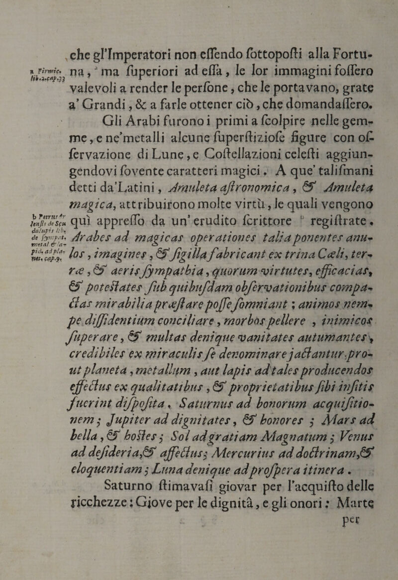 che gl’imperatori non eflendo lottopofti alla Fortn- a Tirntic» fltl 5 ma fuperiori adefla, le lor immaginifodero ' valevoli a render le perfòne, che le portavano, grate a* Grandi, & a farle ottener ciò, che domandafiero. Gli Arabi furono i primi a (colpire nelle gem¬ me , e ne’metalli alcune fuperftiziole figure con o£ fèrvazione di Lune, e Coftellazioni celefti aggiun¬ gendovi fovente caratteri magici, A que’ talifmani detti da’Latini, Amnleta affironomica, &* Amuleti magica, attribuirono molte virtù, le quali vengono jenjts de Se u qui appretTo da un’erudito fcrittore ! regiftrate, nJTi&ia- drabes ad magica? operattones tal: a ponentes anu* pulì*/.!.' l°s > imagine?, &ffigilla fabricant ex trina Cedi, ter* ree, & aerirfympatbia, quorum virtute?, efficacia?f & potevate? fub quìbufdam obfervationibus campa* da? mirabilia pr affi are pojjefomniant ; animos nem* pe diffidentium conciliare, morbo?pellere , inimico? fuperare, &* multas deni que vani tate? autumantes f credibile? ex mir acuii? fé denominare jadantur prò* ut pianeta, metallnm, aut lapis ad tale? producendo? effiedus ex qualitati bus, & proprieiatìbu? /ibi biffiti? fucrint difpoffita, Saturnu? ad honorum acquiffitio* nem $ Jupiter ad dignitates ? bonore? Alar? ad bella, & hode?ì Sol ad grati am Magnatum Vcnus ad deftderia,& affettasi Mcrcuriti? ad dodrinamfif eloquenti am $ Luna denique adprofpera itinera . Saturno ftimavafi giovar per l’acquifto delle ricchezze : Giove per le dignità, e gli onori ; Marte per