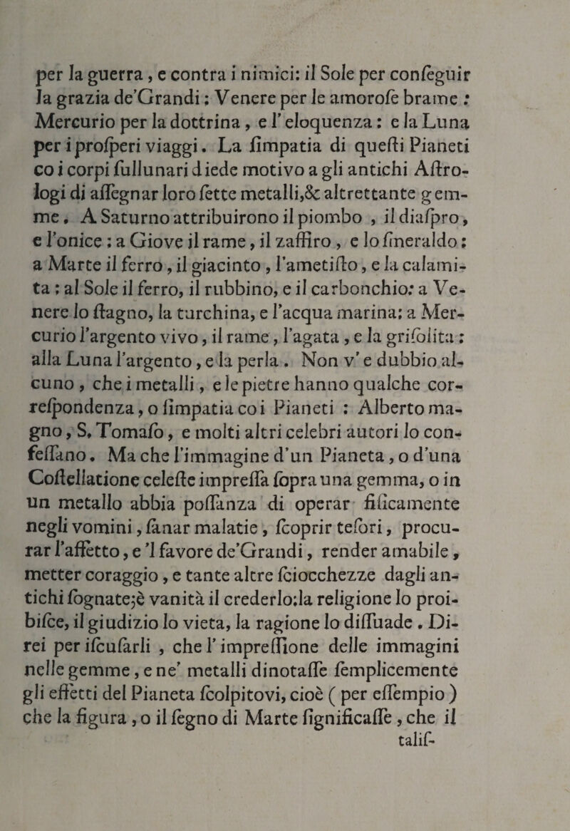 per la guerra, e contra i nimici: il Sole per conleguir la grazia de’Grandi ; Venere per le amorolè brame : Mercurio per la dottrina, e 1’ eloquenza : e la Luna per iproiperi viaggi. La fimpatia di quefti Pianeti co i corpi fullunari diede motivo a gli antichi Altro- logi di aflegnar loro lette metalli,& altrettante g em¬ me, A Saturno attribuirono il piombo , il dia/pro, e l’onice ; a Giove il rame, il zaffiro , e lo fineraldo : a Marte il ferro, il giacinto , l’ametilto, e la calami¬ ta ; al Sole il ferro, il rubbino, e il carbonchio; a Ve¬ nere lo ftagno, la turchina, e l’acqua marina; a Mer¬ curio l’argento vivo, il rame, l’agata , e la griioiita ; alla Luna l’argento, e la perla , Non v’ e dubbio al¬ cuno , che i metalli, e le pietre hanno qualche cor- relpondenza,o fimpatia coi Pianeti ; Alberto ma¬ gno , S, Tornalo, e molti altri celebri autori lo con- feffimo. Ma che l’immagine d’un Pianeta, o duna Cofiellatione celefteimprelfa foprauna gemma, o in un metallo abbia poflanza di operar tìficamente negli vomini, lanar malatie, (coprir telbri, procu¬ rar Tafìètto, e ’1 favore de’Grandi, render amabile, metter coraggio, e tante altre Iciocchezze dagli an¬ tichi lògnate}è vanità il crederloda religione lo proi¬ bire, il giudizio lo vieta, la ragione Io difluade . Di¬ rei perilculàrli , che l’impreffione delle immagini nelle gemme, e ne’ metalli dinotale lèmplicemente gli effètti del Pianeta (colpitovi, cioè ( per effempio ) che la figura , o il legno di Marte lignificane , che il talif-