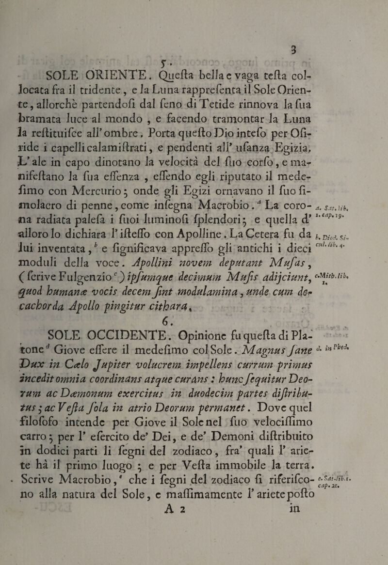 y » SOLE ORIENTE. Quella bella e vaga ceda col¬ locata fra il tridente, e la Luna rapprefenta il Sole Orien¬ te, allorché partendoli dal feno diTetide rinnova lafua bramata luce al mondo , e facendo tramontar la Luna la redituifce all’ombre. Porta quello Dio intefo perOfi- ride i capelli calamiiìrati, e pendenti all* ufanza Egizia, JL’ ale in capo dinotano la velocità del fuo corfo, e ma- nifeflano la fu a efienza , effendo egli riputato il mede^- fimo con Aderendo ; onde gli Egizi ornavano il fuo fi- molacro di penne,come infegna Anaerobio.4 La coro- a.5.it.ub, na radiata palefa i fuoi luminofl fplendori* e quella d’ 1,cap,i9' alloro lo dichiara 1* iddio con Apolline. La Cetera fu da D,w. lui inventata / e fignificava appreffo gli antichi i dieci cul,hb'/i’ moduli della voce. Apollini novem deputant Mufas, C ferive Fulgenzio c^)ipfumque iecimum Mujìs adijciunt,cMJtblib' quoH human# vocis decem Jìnt modulamina, unde cum de* cachorda Apollo pingitur cithar4< 6. SOLE OCCIDENTE. Opinione fu queda di Pia¬ tone^ Giove edere il mededmo col Sole. Magnus Jane J- *»Pbtd' Dux in Calo Jupiter volucrem impellens currum primus incedit omnia coordinans atque curans : hunc fequitur Deo- rum ac D#monum exercitus in duodecim partes diflribu- tus ac Vejìa Jola in atrio Deorum permanet. Dove quel filofofo intende per Giove il Sole nel fuo velocidlmo carro} per V efercito de’ Dei, e de’ Demoni didribuito in dodici parti li fegni del zodiaco, fra* quali Y arie¬ te ha il primo luogo • e per Veda immobile la terra. • Scrive Anaerobio/ che i fegni del zodiaco fi riferifeo- no alla natura del Sole, e maffimamente l’ariete pollo A 2 in