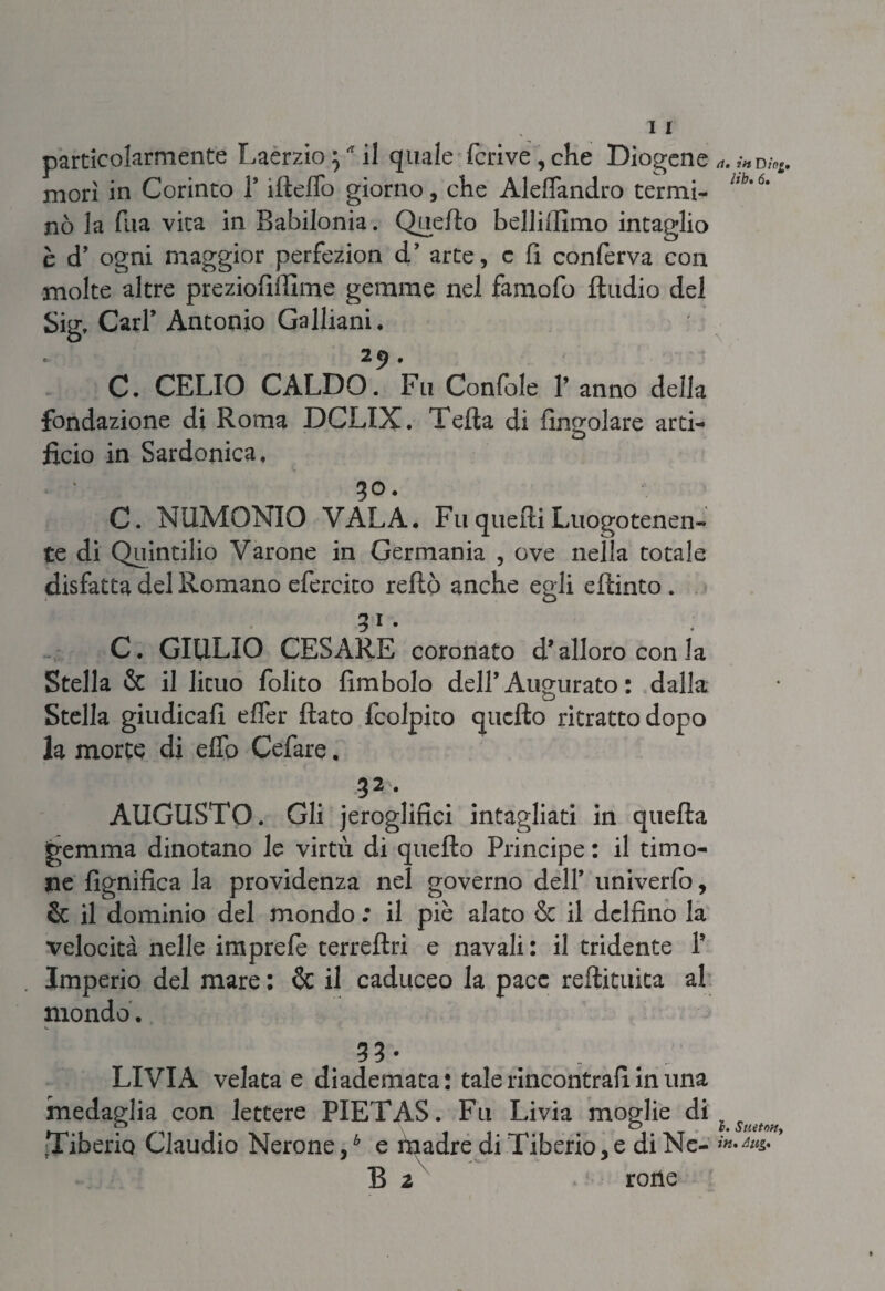 morì in Corinto l’ìfteflo giorno, che AldTandro termi¬ nò la flia vita in Babilonia. Quello belliifimo intaglio è d’ ogni maggior perfezion d’ arte, c li conferva con molte altre preziofiffime gemme nel farnofo Audio del Sig, Cari’ Antonio Galliani. c 2 6) • C. CELIO CALDO. Fu Confole 1* anno della fondazione di Roma DCLIX. Telia di Angolare arti¬ ficio in Sardonica, 30. C. N LIMONIO VAL A. Fu quelli Luogotenen¬ te di Quintilio Varone in Germania , ove nella totale disfatta del Romano efercito rellò anche egli ellinto . C. GIULIO CESARE coronato d’alloro con la Stella & il lituo folito fimbolo dell’Augurato : dalla Stella giudicali elfer flato fcolpito quello ritratto dopo la morte di elio Cefare. 32 • AUGUSTO. Gli jeroglifici intagliati in quella gemma dinotano le virtù di quello Principe : il timo¬ ne lignifica la providenza nel governo dell* univerfo, & il dominio del mondo ; il piè alato & il delfino la velocità nelle imprefe terrellri e navali: il tridente P Imperio del mare : & il caduceo la pace rellituita al mondo. u. 33 • . LIVIA velata e diademata : tale rincontrali in una medaglia con lettere PIETAS. Fu Livia moglie di Tiberio Claudio Nerone,b e madre di Tiberio, e di Ne- B i rotìe hb. 6. I. SUitOHy in. Aug.