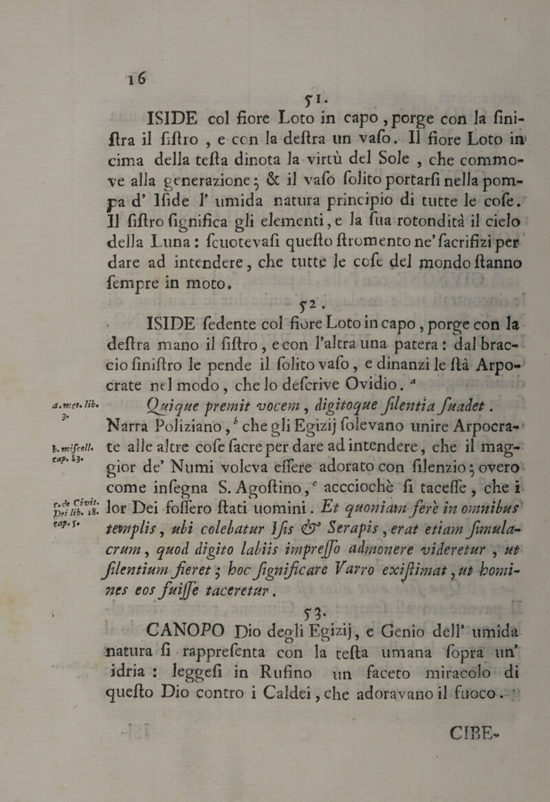 S1- ISIDE col fiore Loto in capo , porge con la fini- lira il fillio , e con la delira un vafo. Il fiore Loto in! cima della tefla dinota la virtù del Sole , che commo¬ ve alla generazione • & il vafó (olito portarli nella pom¬ pa d* lfide T umida natura principio di tutte le cofe. Il filtro lignifica gli elementi,e la Tua rotondità il cielo della Luna: fcuctevafi quelloftromentone’facrifiziper dare ad intendere, che tutte le ccfe del mondo Hanno Tempre in moto. S2 •' ISIDE fedente col fiore Loto in capo , porge con la delira mano il filtro, e con l’altra una patera: dal brac¬ cio finifiro le pende il folito vafo, e dinanzi le Ila Arpo- crate ntl modo, che lo defcrive Ovidio. * a.rKct.nb, Qjtique premit vocem, digitoque filentia fuadet. Narra Poliziano,b che gli Egizij folevano unire Arpocra- i.mtfceii. te alle altre cofe (acre per dare ad intendere, che il mag¬ gior de’ Numi voleva effere adorato con filenzio 5 overo come infogna S. Ago(lino,c accciochè fi tacefl'e, che! T?fìnClt lor Dei follerò (lati uomini. Et quonìcmifere in omnibus tetmplis, ubi colebatur ìfts & Serapis , erat etìam fwwla- crum, quod digito labiis imprejjo admonere vi dere tur , ut filentium jieret $ hoc ftgnijicare Varrò exijìimat, ut homi- nes eos fuijje taceretur. 5* 3 * CANOPO Dio degli Egizij, e Genio dell’ umida natura fi rapprefenta con la teda umana (opra un* idria : leggefi in Rufino un faceto miracolo di quello Dio contro i Caldei, che adoravano il fuoco. ’ CIBE-