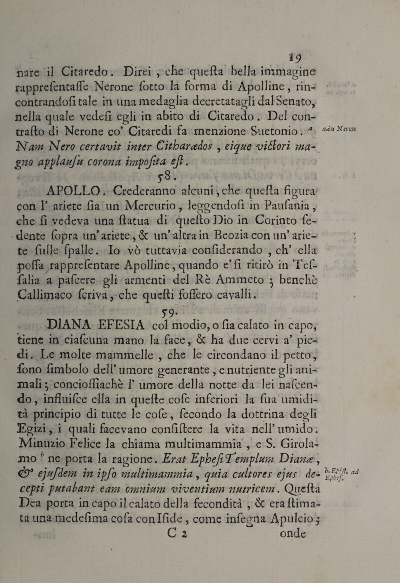 *9 nare il Citaredo. Direi , che quella bella immagine rappre Pentade Nerone (otto la forma di Apolline, rin¬ contrandoli tale in lina medaglia decretatagli dal Senato, nella quale vedeli egli in abito di Citaredo. Del con¬ trailo di Nerone co* Citaredi fa menzione Suetonio. * tuin Kerw Nam Nero certavit inter Citharados , eique vigori ma¬ gno applauj'u corona impofita ejì. y». APOLLO. Crederanno alcuni,che quella figura con 1* ariete Ila un Mercurio, leggendoli in Faufania, che fi vedeva una llatua di quello L)io in Corinto fe¬ dente fopra un’ariete, & un* altra in Beozia con un’ arie- : te fulle fpalle. Io vò tuttavia confiderando , eh’ ella poffa rapprefentare Apolline, quando e’fi ritirò in Tef- falia a pafeere gli armenti del Rè Ammeto ' benché Callimaco feriva, che quelli follerò cavalli. 79- DIANA EFESIA col modio, o fia calato in capo, tiene in ciafcuna mano la face, & ha due cervi a’ pie¬ di. Le molte mammelle , che le circondano il petto, fono fimbolo dell’ umore generante , e nutriente gli ani¬ mali ; conciofilachè Y umore della notte da lei nafeen- do, influifee ella in quelle cofe inferiori la fua umidi¬ tà principio di tutte le cofe, fecondo la dottrina degli Egizi, i quali facevano confiftere la vita nell’umido. Minuzio Felice la chiama multimammia , e S. Girola¬ mo h ne porta la ragione. Erat EphefiE’emplum Diance, & ejufdem in ipjo multimammia , quia cultores ejus de- ad cepti putabant eam omnium viventium nutrieem. Quella Dea porta in capo il calato della fecondità , & erallima- ta una medefima cofa conlfide, come infegna Apuleio $ C 2 onde