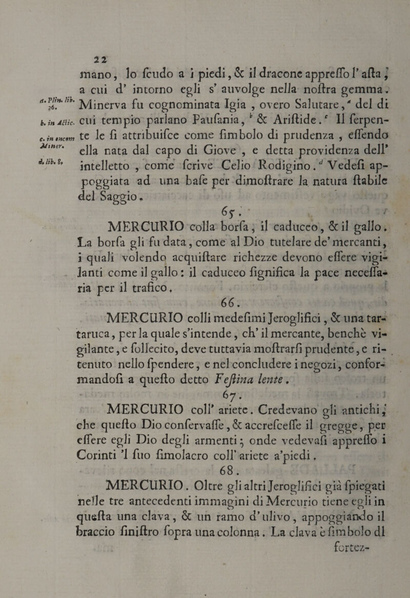 mano, lo feudo a i piedi, & il dracene appreflo l’afta ] a cui d’ intorno egli s auvolge nella noftra gemma. a. vh».hb. ]ypnerva fL1 cognominata Igia , overo Salutare / del di b. indak. cui tempio parlano Paufania, h & Ariftide/ Il ferpen- c. intTtovj te le fi attribuifce come fini bolo di prudenza , eflendo ella nata dal capo di Giove , e detta providenza dell* é.M.s. Stelletto , come fcrive Celio Rodigino / Vedefi ap- poggiara ad una bafe per dimoftrare la natura fìabilc del Saggio. 6 $ , MERCURIO colla borfa, il caduceo, & il gallo. La borfa gli fu data, come al Dio tutelare de’mercanti, i quali volendo acquillare richezze devono eflere vigi¬ lanti come il gallo : il caduceo lignifica la pace necefla- ria per il trafico. 66. MERCURIO colli medefimi Jeroglifici, & una tar¬ tarica , per la quale s’intende, eh’ il mercante, benché vi¬ gilante , e follecito, deve tuttavia moftrarfi prudente, e ri¬ tenuto nello fpendere, e nel concludere i negozi, confor¬ mandoli a quello detto Fejìinci lente, 67. MERCURIO colf ariete. Credevano gli antichi,' che quello Dio confervalfe, & accrefcefle il gregge, per eflere egli Dio degli armenti} onde vedeva!! appreffo i Corinti ’i fuo fimolacro colf ariete a’piedi. 68. MERCURIO. Oltre gli altri Jeroglifici già {piegati nelle tre antecedenti immagini di Mercurio tiene egli in quella una clava, & un ramo d’ulivo, appoggiando il braccio finillro fopra una colonna. La clava è Embolo di fortez-