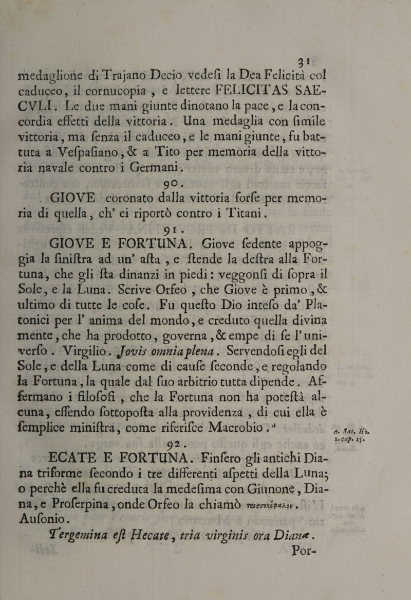 medaglione diTrajano Decio vederi la Dea Felicità col caduceo, il cornucopia , e lettere FELICITAS SAE- CVLI. Le due mani giunte dinotano la pace , e la con¬ cordia effetti della vittoria. Una medaglia con limile vittoria, ma fenza il caduceo, e le mani giunte, fu bat¬ tuta a Vefpafiano,& a Tito per memoria della vitto¬ ria navale contro i Germani. 90. GIOVE coronato dalla vittoria forfè per memo¬ ria di quella, eh* ei riportò contro i Titani. 91 . GIOVE E FORTUNA. Giove fedente appog¬ gia la finiflra ad un* afta , e ftende la delira alla For¬ tuna, che gli Ila dinanzi in piedi: veggonfi di fopra il Sole, e la Luna. Scrive Orfeo , che Giove è primo , & ultimo di tutte le cofe. Fu quello Dio intefo da* Pla¬ tonici per F anima del mondo, e creduto quella divina mente,che ha prodotto, governa ,&empe di fel’uni- verfo . Virgilio. Jovis omnia piena. Servendoli egli del Sole, e della Luna come di caufe feconde, e regolando la Fortuna, la quale dal fuo arbitrio tutta dipende. Af¬ fermano i fUofofi , che la Fortuna non ha poteftà al¬ cuna, effendo fottopofta alla providenza , di cui ella è femplice miniftra, come riferifce Macrobio.'* 92. ECATE E FORTUNA. Finfero gli antichi Dia¬ na triforme fecondo i tre differenti afpetti della Luna} o perchè ella fu creduta la medeftma con Giunone, Dia¬ na, e Profèrpina, onde Orfeo la chiamò TQt7CT)Kt<pcLK0V • Aufonio. far gemina ejl fi ec ette, tri a virginis ora Diana. Por- rf. $At, lì'v. UCrtp» If.