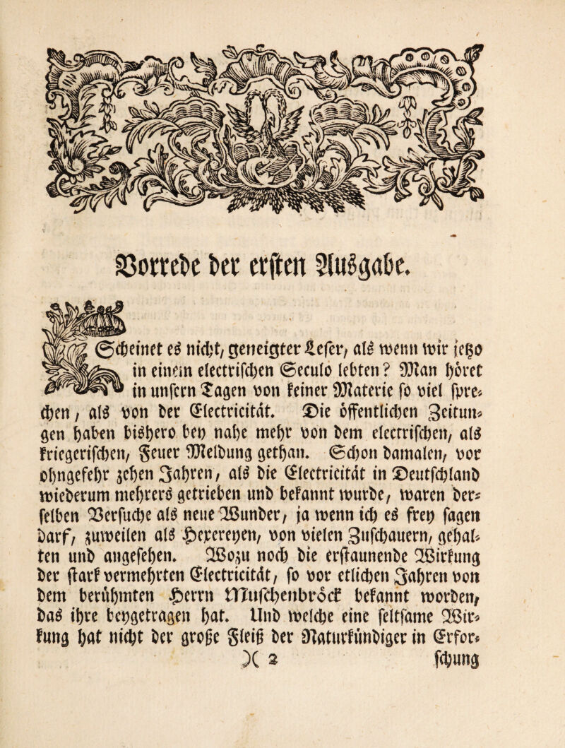 asorrcbc kr elften 2lug«<ibe. ?inet e$ nicht, geneigter £efer, al^ wenn wir ?ei$o in einein eleetrifchen ©eculo lebten ? 93ian l)6ret in unfern Sagen non feiner Materie fo niel fpre* eben, al$ non bet Qrlectricitdt. 35ie offentlidicn 3ettun« gen haben bigtyero ben nahe mehr non hem elecrrifeheii/ alä fricgerifeheti/ geuer Reibung gethan. ©djon bamalen, nor ühngefehr jehen 3ahren, al$ bie @lectricitat in ©eutfchlanb wieberum mehrere getrieben unb befannt würbe, waren ber* felben Q3erfud)e alö neuefißunber, ja wenn ich e$ frei) fageti Darf, zuweilen als £>ejrcrei)en, non nielen Sufcbauern, ge'hal* ten unb angefehen. 2ßoxu noch bie erjlaunenbe 2ßirfung ber jlarf nermehrten ^lectricitdt, fo nor etlichen 3ahren nott bem berühmten Ferrit n?«fd)enbrd<f befannt worben, ba$ ihre bengetragen hat. Unb welche eine feitfame 2Bir* fung h«t nitht ber große gleiß ber DTaturfunbiger in @rfor* X » fc^ung