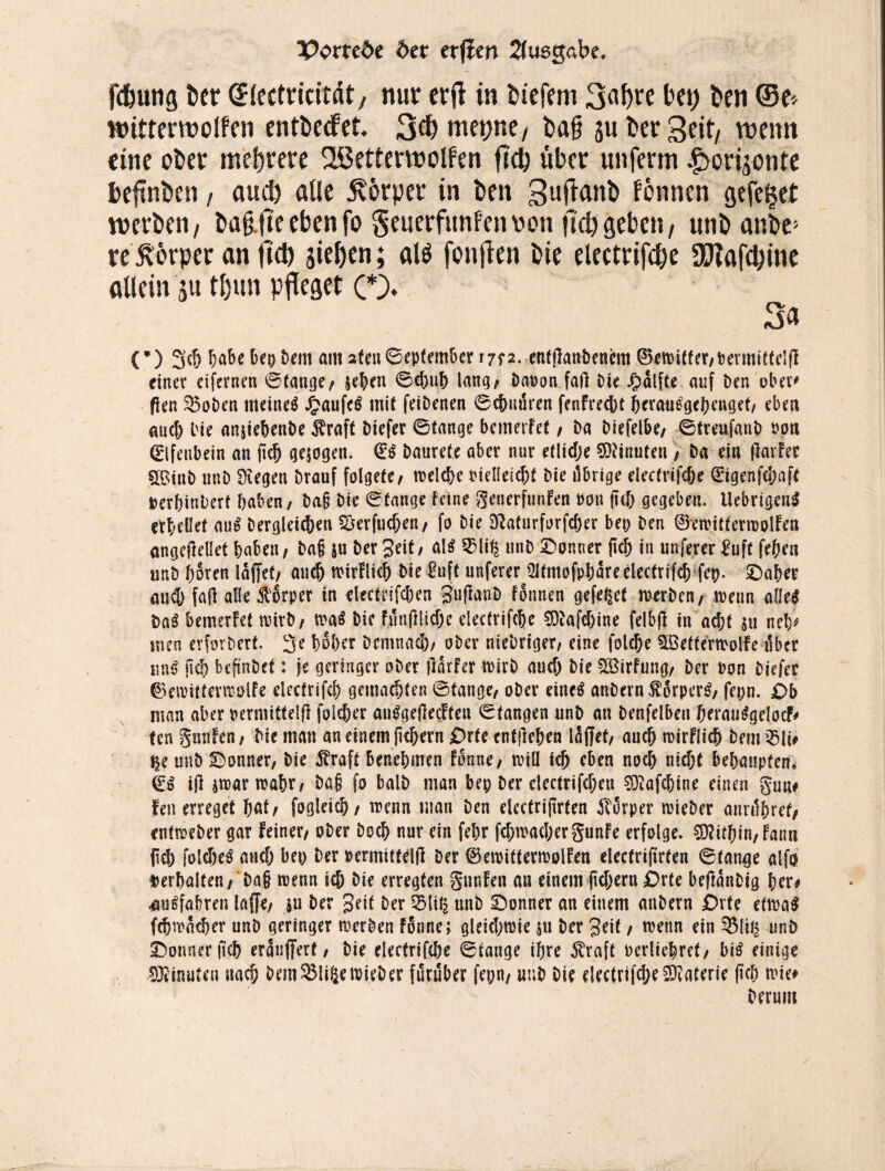 fc&uttg bet (Jlectridtdt, nur crfl in btefem 3«f)re bei; ben (5e> witterwolfen entberfet. 3$ mepne, bafj ju bet Seit/ wenn eine ober mehrere fißetterwolfen fldj übet unferm ^ori^onte befinben, aud) ade Körper in ben Suflant» fönnen gefe§et werben, ba§jteebenfo geuerfunfetmn fld) geben, unb anbe> re5v6rper an fld) sieben; alö foufien bie electrifcfle SDtafdflne allein ju tl)un pfleget (*)♦ 3a (’) 3d> habe bep Dem am 2feu©epfember irra. enfjlanbenem 0ewitter,Dermittelfl einer cifernen ®(äuge/ jehen ©d)uh lang; Daran fall Die £alfte auf Den ober* fien $5oDen meinet £aufc$ mit feiDenen ©ebuären fenfreebt berauegehenget, eben auch bie anjiebenDe $raft Diefer 0(ange bemetfet / Da Diefelbe/ ©treufanD roti Elfenbein an jid) gesogen. Daurete aber nur etlidje SDFinuten, Da ein llarfer 5©inD unD Siegen Drauf folgetc, welche Dielleicht Die ilbrige electrifcbe 0igenfc&aft Derbinbert haben/ Dag Die ©tange feine generfunFen non ftd) gegeben. UebrigenS erhellet au$ Dergleichen $$erfud)en, fo Die D?aturforfd)er bep Den 0ewitterwolFen angejlellet haben, Dag $u Der Seit/ al$ %li% unD Donner (ich in unferer ^uft feheti unD hören lüftet, auch wirFlicf) Die £uft unferer ^tmofpbareelectrifd) fep. Daher and) fall alle Körper in electn'fdJen guflanD Formen gefegt rnerDen, wenn aW Da3 bemsrFef wirb, wa$ Die Funjliiehe electrifcbe SOiafdjine felbfl in acht 511 neb* nun erfordert. 3e hoher Demnach, ober nieDriger, eine fold)e 9Betferwolfe tiber imß jid> bcftnDef: je geringer ober jlarfer wirb aud) Die 2öirFung, Der Don Diefer 0ewitterwölfe electrifd) gemachten ©tauge, oDer eine$ anDernf6rper£, fepn. £>b man aber permittelfi foldjer au^geflecFteu ©fangen unD an Denfelbeu berauggelocf# ten gunfen, Die man an einem ftchern £>rte entliehen läffet, auch wirFlich Dem £>ü# t$e unD Donner, Die $raft benehmen Fonne, tviü ich eben noch nicht behaupten. feß ijl jwarwahr, Dag fo balD man bep Der clectrifdjeu Süiafchine einen gun# feuerreget hat, fogleich, wenn man Den electrijtrfen Körper wieber annlhret, enfweber gar feiner, oDer Doch nur ein fehr fd;wachergunFe erfolge. Mithin, Faun {Ich foldje^ and) bep Der Dermittelß Der 0ewitterwoIFen electriftrten ©tange alfo verhalten, Dag trenn ich Die erregten gunFen an einem ftd)ern £>rte beftanDig her# ^fahren laffe, $u Der Seit Der felit| unD Donner an einem anDern Orte etwa$ fch^acher unD geringer werben fonne; gleichwie jtt Der Seit, wenn ein 33lt£ unD Donner fich erauftert, Die electrifche ©fange ihre $raft Derliehret, bitf einige Minuten nach Dem$Mi6ewieDer furuber fepn, unD Die electrifche Materie (ich wie# Derunt