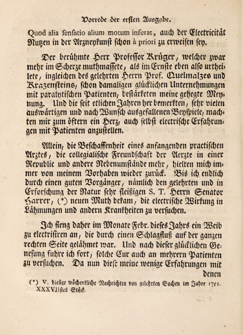 3?<?mbe bet erfim 2lu6tk.be. Quod alia fenfatio alium motum inferat, aud) ber SleCtticifdt griuijcn in ber ^(rüneijFunfl fdjon & priori gu erweifen fep. ©er berühmte £err ^rofejfor Äruger, welker gwar mehr im ©d)erge mutbmaffete/ als im ^rnfle eben aifo urtbei* lete/ ingleidjen be$ gelehrten £>errn ^rof. (kuelmaljee unb &t6$en(bein0/ febon bamaligen glücklidjen Unternehmungen mit paraiptifeben ^atienteii/ bejfdrfeten meine gebegte €0?et> hung. Unb bie feit etlichen 3abren ber bemerkten / febr vielen auswärtigen unb naebüßunfd) ausgefallenen 443ei)fpiele/ mach* ten mir gum oftern ein £erg/ aueb feIbft electrifebe Erfabrum gen mit Patienten anguftellem Sillein/ bie 33efdjaffenbeit eines anfangenben practifeben Erstes / bie coUegialifd)e greunbfebaft ber Slergte in einer Ütepublic unb anbere Skebenumjidnbe mebr, hielten mieb im» mer von meinem Vorhaben vvieber gurücf. 33iS icb enblieb bureb einen guten Vorgänger/ ndmlieb ben gelehrten unb in Erforfdjung ber Sftatur febr fleißigen S. T. £»errn ©enator harter, (*) »tuen SCRutb bekam, bie electrifebe Wirkung in Sdbmungen unb anbern Krankheiten gu verfud;en, 3d) fteng bähet' im Monate §ebr. biefeS3abrS ein 2ßeib gu eleetrifiren an/ bie burd) einen ©cblagfluß auf ber gangen rechten ©eite geldbmet mar, Unb nach biefer glücklichen ©e» nefung führe icb fort; folcbe Sur aud) an mebrern Patienten gu verfueben, ©a nun biefc meine menige Erfahrungen mit benen C*) v. hitfm tDBt&enfücJje 9kd)ri$(nt »on gck^rCen im 34rr '^rr. xxxvüm em