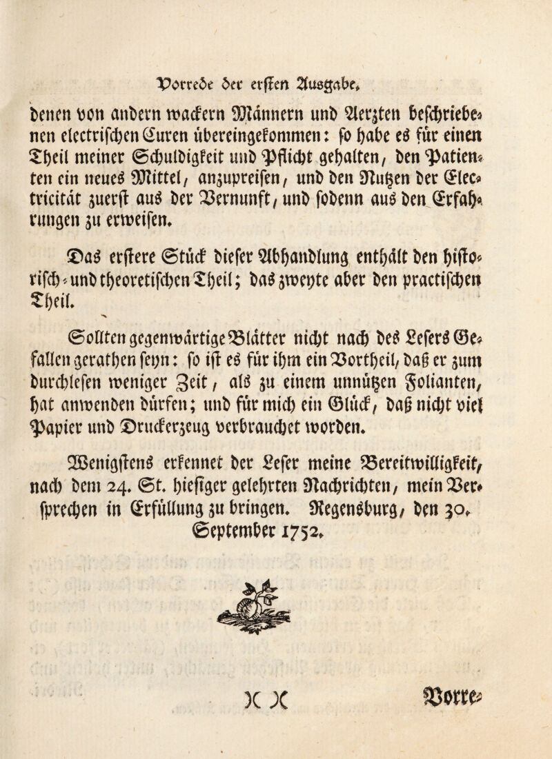 Iporreöe btt erfien Ausgabe, benen von anbetn waefern Bannern unb Siebten bcfd^ric&e« nen electrifchen (Suren übereingefommen: fo habe eö für einen Sbeil meiner ©chulbigfeit unhöfliche gegolten/ ben Mafien* ten ein neue$ Mittel, anjupreifen, unt> ben Nufsen ber Slec* tricitdc juerjl au$ ber Vernunft, unb fobenn auö ben ©rfab«. rungen ju erweifen. ®a$ etftere ©tuet biefer Slbbanblung entölt ben t)ifto* rifebanbt^eoretifcben^beil; ba$ swepte aber ben practifchen 'S. ©ollten gegenwärtige ^Matter nicht nach be$ £efer$©e» fallen geraden fepn: fo ijt eö für ihm ein Q3ortf>eit/ bai er jum burcblefen weniger 3dt, alö su einem unnü^en Solianten, hat anwenben bürfen; unb für mich ein ©lücf / bafj nicht oiel Rapier unb ©rueferseug verbrauchet worben. 2Benig|TenS erfennet ber Sefer meine 25ereifwitligFeif, nach bem 24. ©t. bieftger gelehrten Nachrichten/ mein 23er» fprechen in ©rfüliung su bringen. Negenöburg/ ben 30,. ©eptember 1752. x x fowu*