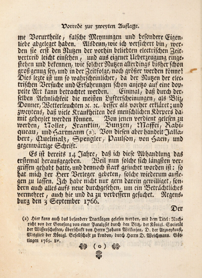 X?om6e 3ur 3weiten 2fufUge. me 2?orurtbeile, falfdje «JJtebnungen unb befonbere (E-igen* Hebe abgeleget haben. 2llgbenn,wic ich perficbert bin, wer* ben fle erfl ben 91u§eti ber vorhin beliebten electrifcben Seit* pertreib leicht einfeben, unb au$ eigener Ueberjeugung einge* {leben unb befennen, wie folget91u£en aflerbtng^ biöberfcbon grog genug fei), unb in ber Seitfolge, noch großer werben fonne! ©ieö legte ifl um fo wabrfcbeinlicber, bä ber 91u§en ber elec* trifeben 23erfucbe unb (Erfahrungen fcbon anje^o auf eine bop* pelte 2ltt fann betrachtet werben. Einmal, bag burcb ber* feiten Slebnliddeit bie meijlen gufterfcbcinungen, alö ^3lig, ©onner, 2Betterleu#ten k. :c. beffer al$ porber erkläret; unb sweptentf, bag Piele .kranfbeiten beö menfchlicben jvbrperg ba* mit gebeplet werben fbnnen. 23on jenen perbient gelefen su werben, Hollet, ^’ranbltn, Zungen, Vflaffti, 2\abi* qneait, unb^artmamt (a). 23on biefen aber banbeit 3alla* bert, Ctuelmals, Spengler, Paulfon, Ponsen, unb gegenwärtige Schrift. (E3 ifl bereite 14 3abre, bag icb biefe Sibbanblung ba$ erflemal bcrauägegeben. Slßeil nun folcbe fid) längflen per* griffen gehabt batte,unbbennocb darf gefucbet worben ifl: fo bat mid) ber .£err Verleger gebeten, folcbe wieberum aufle* gen ju laffen. 3$ b«be nicht nur gern barein gewilliget, fon* bern auch alleä auf$ neue burcbgefeben, um ein fSetrdcbtlicbed permebret, auch bie unb ba ;u oerbeffern gefuchet. ülegenS* bürg ben 3 September 1766. ©er (a) #ier htm <mcf> Da$ Befonbere Sracfnfgen grifft« werben/ tm'f Bern £i(el: ri^t »ün Der ©euefung ton einer ‘parali;^ Duvcj) Den %[i§, Der^ontgl. 0ocietnf Der 5Bi|Tenfd?aften/ iiberfdjtcff »on J£>errn SBttfinftn, £>. Der 2Jr$nepfunff/ SD?ifglieD Der $onigl, ©efellfc&aft iu £cnDon/ Dur# J&errn 2). Söeic&mann. üngen iq6$. $vr 4# ( o ) #|«