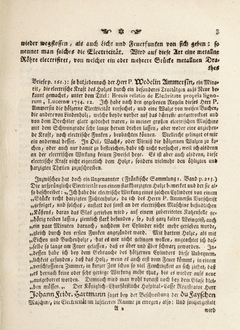 ysr $ s »tcöer »e$ffoffcn , da aucfj itcßf utib S<«crf«nfcn #en fid& a<f>m: fo ittmtet man folcfcctf i>ie (Electrtcitat. 28lrf> auf tiefe 2(rt eine mctallne 0i5^re ekerrtfiw, »on welker ein ot>er nutete ©iflcfe metalln«» JDra* ■fy* 35ricfcp. idi,): fobafjebennoclj bergenP. IQPeMitt 2(mtttecfTn, eitt?B?ino* rit/ bifd«trif4)«Ärfl{t bcÄ^pIjfS i>nrc& ein befuniwes’Sractätgcn aufeSNeue be* fannt geittacöet✓ unter Dem Xitel: Breuis relatio de Elettritate propria ligno« rum, Lucernae 1754. 12. 3$ habe nad; Den gegebenen Regeln DiefeS Jperr P. Slmmerfw Die holjerne ^lecfricitßt rcrfud)ef / utiD eine 38al$e rott weifen buchen/ Die anberepon&nDenhols, weiche bepDe Porher auf DaS Durrelle auSgetrocFnet unD Don Dem Drechsler glatt gcDrehet waren/ in meiner großen electrifchen föiafchine mit Dem ®d;wungraDe fehr lange herum Drehen laffen / aber ireDer eine ansieben* De $raff/ noch electrifche gunfen / beobachten fonnen. Vielleicht gelinget es mir ein anDermal beffer. 3n £>el/ £öad)$/ ober Virnifj Die hölzernen Sßalsen $u Fo* d)en/ ober auch nur Damit $u beffreichen/habe ich nicht Perfuchet / n>etl tchalsDentt an Der electrifchen 2öirFung Feinen gwetfel hege, Qis iff aber and; alsDcnn, Diefe «lectrifche ^raft nicht eigentlich Dem J£>oise/ fouDern vielmehr Den ohligten nnfc harjigten Xheilen jusufd;reiben. 3n$wifd)eti hat Doch ein Ungenannter (gränFifdje ®amm!ungr. 35anDp.2?$.) Die urfprungliche Qrlectricitat oon einem (larFbarsigten Jpolje btmevfet utiD Der (te aP fo befchreibet: >,3d) habe Die electrifche V3trFung eines fold)eu^!)!inDcrS pou einem „®tucfe recht harjigten gidjtenhoUe, Da ich DeS Jperrn P. Slmmerftn Vorfd;rift „gefolget/ unD foldjcS / anflatt DeS fonjl an Der e!ectrifd;en 9ttafd)ine beftnDlicheti „$u§enS/ Daran Das ©laS gerieben wirb, auf einem jubereiteten ^a^enfeile ge* „hSrig reiben laffctt/ siemlidb flart befunDen, fo/ Daß gatu Falter 2ßemgeij},aiich j,ein paar Sftinuten Darnach/ ttachDem Der QplinDer nid;f mehr gerieben würbe, „gleich Durch Den erften gunFen angejunDet warb. Sföif hartem J£>ol$e/ als mit „Qitcbeu unD Vuchenholse / rhaf eS mir nicht gelingen wollen/ ungeachtet id) Daf* „felbe fo lange am geuer gelaffen, Da§ es über unD über fd;war$ geworben. ■ 3n* „Deffen habe ich bet; Dem Gebrauche DeS holjernen QpiinDerS Diefe Unbeguenti ,,lid)Feit gefunDen/ Dafj DaS Jpol$, trenn eS and; er(l Pom geuer F5mmt, in einem >,oetfd)loffenen gimmer/ in Furier 3eit fchon fo riel geuchtigFeit an ild) ziehet/ Da§ veß hernach Feine oDer fehr geringe ^ßirfung mehr tl;ut/ bis es irieDer aufs neue „auSgeDorret tPorDen. demnach nurb man troht Pom(l noch bet; Dem 0lafe blef* „ben muffen. „ Der königlich»^hwvftirftliche ^ofpital * Piaffe ^egijlrator J^erc Jofyann§viör.%avtimnn faget bet> Der 5Befd;reibmtg Dev ^u^ayfd^en Siftfcjffnfi Die^ieetiicitatim luftleeren Raunte su erregen/ alfo: UnD folä;age|Falt ^ s irirD
