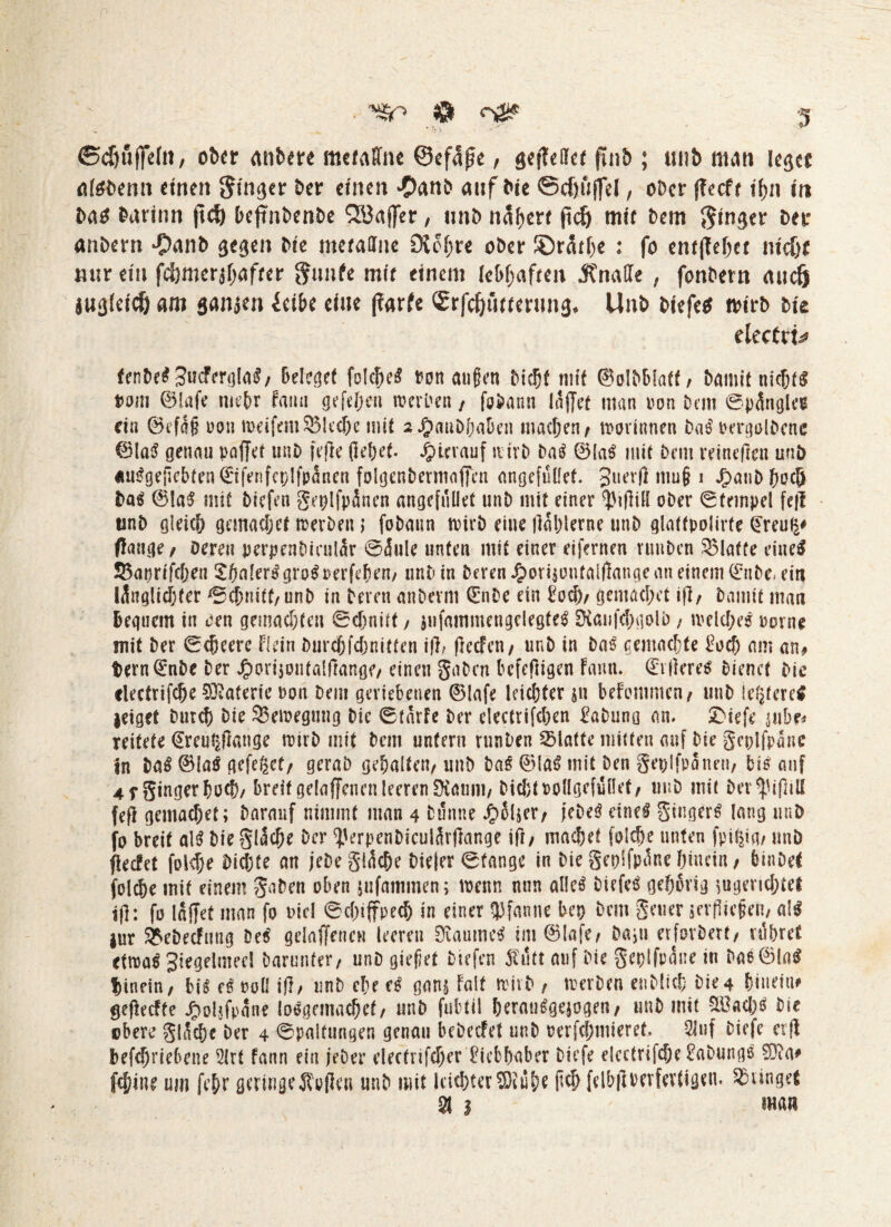 ober erobere mcfaffne ©efage, gefleifef ftnb ; uiib man k$ct atebemt einen Singer ber einen #anb auf Die ©djuffel, ober geeft ihn in batf barinn gef) (>eftnbenDe QJJaffer, imb nähere gdj mit Dem ginger Der anbem $anb gegen Die meraUne SXohre ober ©rathe : fo entgehet m'dje mir ein fd}mer$f;afkr gunfe mir einem lebhaften Änade , fonbetn auefj augkteS) am sanken ieibe eine garfc Srfdjtiwnmg, Unb biefe* trtrb bk electri^ fenbe$3ucFergla$, Belief folctjeS t?on äugen Dicht mit ©olbbiaft, Damit nichts t>om 0lafe mehr Faun gefdjen werden , fobann läget man ron Dem ©pingle« ein 0efa§ uon meifem©led&e mit aJjaiiDfja&en machen/ trorinnen bas rergolbene ©laS genau raget uni) fege gehet. hierauf ivirD Da$ 0la$ mit Dem reinegen uuö «uSgegcbtenCEifenfcplfpanen folgenbermagcn angefuüet. Juerg mu§ i J£>aubhocö ba$ 0!aS mit Diefen geplfplnen angefuüet unb mit einer ^igill ober ©tcinpel feg unb gleich gemachef merben > fobaun trirb eine gablerne unb glattpolirte (Ereufi# gange/ Deren perpenbicullr ©lule unten mit einer eifernen vunben klaffe eine# 25aprifcheu £balerSgro$rerfehen, unb in Deren Jporgonfalgange an einem (Enbe, ein llnglidjfer ©chnift,unD in Deren anDerni (EnDe ein £och/ gemachet ig/ Damit man Beguern in Den gemachten ©dmitt / jufamniengdegfeS ERanfchgolb , welches rome mit Der ©cbeerc Hein Durch fchnitten ig; gecfeit/ unb in Das gemachte £ocf) am an/ t)ern(Enbe ber J£)ori$ontalgange, einen gaDcn befegigen Faun. (Edleres Dienet Die clectrifcfk Materie ron Dem geriebenen 0lafe leichter jn beFommcu/ unb legeres leiget Durch Die 35etregung bic ©tarfe ber electrifchen EaDung an. £>iefe jubr# reitete (Ereu^gange tuirD mit bem untern runben Platte mitten auf Die geplfplnc in DaS 0la$ gefegt/ geraD gehalten/ unb DaS 0laS mit ben gepifplnen, bis auf 4 f ginger hr^/ breit gelagencn leeren Ükum, Dicht rollgcfullet/ unb mit Der^igiU feg gentachet; Darauf nimmt man 4 Dünne Jplljer, feDeS eine^ güigerS lang unb fo breit al$ Die gliche Der gJerpenDiculärgange ig/ machet folche unten fpU|tg/ unb geefet folche Dichte an jeDe gliche Dieter ©tange in Die gepifplne hinein / binDet folche mit einem gaben oben jufammen; trenn nun alleö Diefeö gehörig tugeruhtet ig: fo läget man fo nie! ©cfnffpech in einer Pfanne ber Dem geuer {erfliegen, a!S |ur ^eDecFung Des' gelagencn leeren Raumes im0lafe/ Dam erforDert, rühret cttraS Siegelmeel Darunter, unD gieget Diefen iTutt auf Die geplfplne in Dae01aS hinein/ bk es roll ig, unb che eß Qm Falt wirb t trerDen enblith Die4 hinein# gegeefte Jpoljfpane losgemachef, unD fubtil heratkgejogen, unD mit SlOacIjs Die obere gliche Der 4 ©paltungen genau bebeefet unb rerfchmieret. 2luf Diefe cvg betriebene 2lrf Faun ein jeDer electrifcher Liebhaber Diefe eicctrifche EaDungs 03?a# feilte um fehr geringe J?ogen unb mit leichter 3Ruhe geh felbgtwfertigen. junget S( 3 man