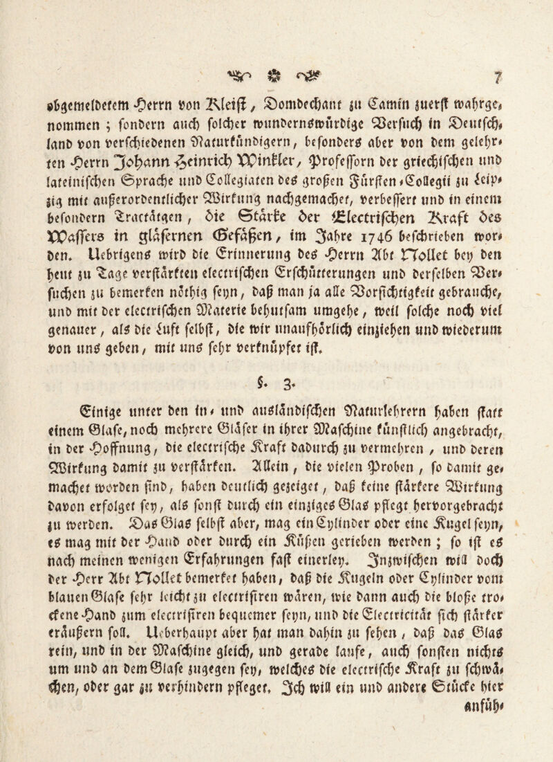 «Sr» & ebgemelbetem -9errn von Kleifi, ©ombechant j« Eamin jucrjt wabrge* nommen ; fonbern and) folctjer wunberiiswurbige SBevftu^» in ©eutfdj, Janb von »erfduebenen Sftatutftinbigern, befonbers aber von bem gelef;r» een ©errn “Jofyann-fatinvid) Wittfier, «profeftorn ber griedjifdjen unb lateinifchen «Sprache unbEcflegiatcn bes grofjett $$ürf?en*Eollegii ju leip* jig mit atifjerorbentlicher QBirfung nachgemadjet, »erbeffert unb in einem befonbern 'iraefätgen, £>ie Starte £>er iElectrifchen Kraft öes Waffers in glafernerr (Befaßen, im 2fahre 1746 befchrteben wor* öen. UebrigettS wirb bie Erinnerung bes ‘Derrn 2(bf Hallet bet; beti fern ju ^age »er|Tnrffen electrifdjen Erfchiitterungen unb berfclben S3er< fudjen ju bemerfen nötftg fet;n, bafj man ja alle SSorfiditigfeit gebrauche, unb mit ber elecirifchcn SÄaterie beljuffnm uragelje, weil foiefje noch viel genauer, als bie iuft felbff, bie mir unaufhörlich einjiefen unb wieberum von uns geben, mit uns fef;r »erfnupfet i(T. §• 3« Einige unter ben in* ttnb auSlanbifcfjen Sttaturlehrern haben (Taff einem ©lafe, noch mehrere ©läfer in ihrer COiafcfine funfTlidj angebracht, in ber Hoffnung, bie electrifcfe j?raft baburdj ju vermehren , unb bereu QBirfung bamit ju verjTarfen. 2Mein , bie vielen «proben , fo bamit ge* machet worben ftnb, haben beutlid) gejeiget, Dag feine (Tariere 333trfung bavon erfolget fett, als fon(T burd) efn einjigcSÖIaS pflegt hervorgebrachf ju werben, ©as ©las felbff aber, mag ein SijIitiDer ober eine jtugel fet;n, es mag mit ber -Oaub ober burd) ein jtüflen gerieben werben ; fo i(T es nach meinen wenigen Erfahrungen fa(T einerlei;, 3njwifd)en will bod) ber ©err Xbt JTToUet bemerfer haben, bafi bie Äugeln ober Epünber »om blauen ©lafe fel;r leicht ju electrifiren wären, wie bann auch bie bloßc tro* ebene ©anb jiim electriflren bequemer fei;n, unb bie Electricität fleh (Tärfer eraufjern fofl. Überhaupt aber hat man bal;in ju fehen , bafj bas ©las rein, unb in ber SDTafdjine gleich, unb gerabe laufe, auch fon(Ten nichts um unb an bem ©lafe jugegen fei;, welches bie eiectrifdje Äraft 511 fd;wä« dien, ober gar ju »erhinbern pfleget, 3$ Win ein unb anbeve ßtficfe hieb «nfüh<