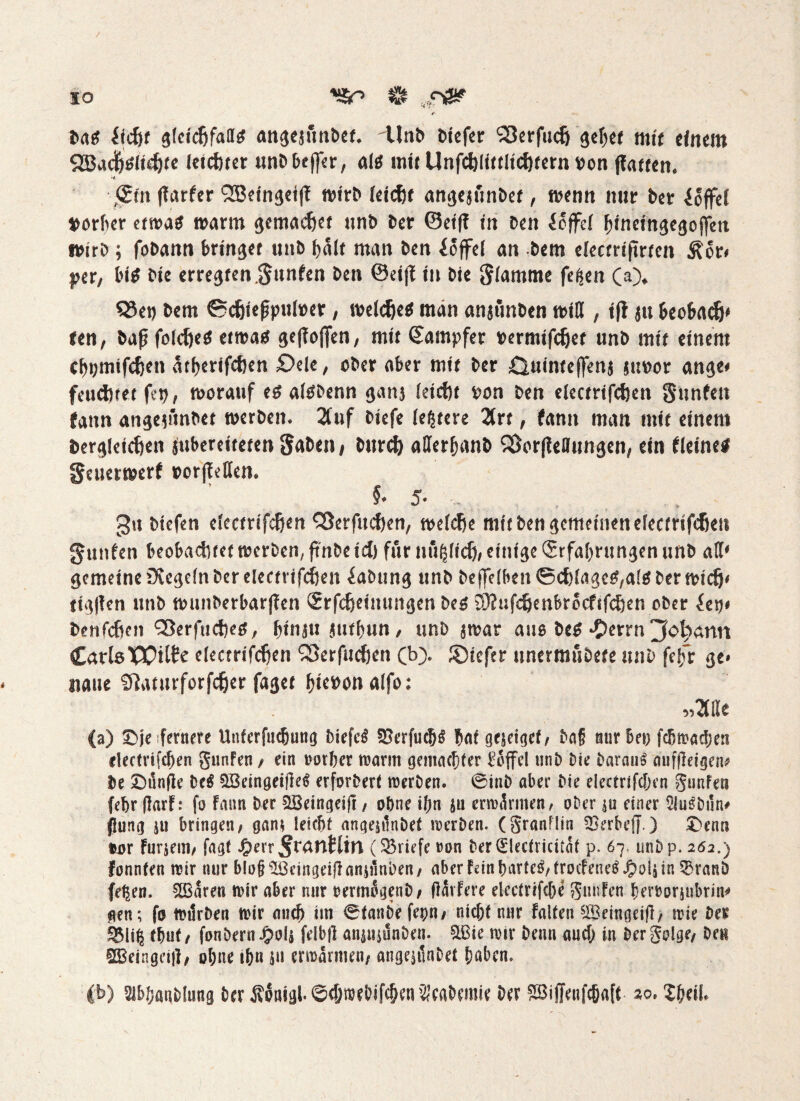 IO isn $ „ *- frag iicfef gfeid&fallö angesfmöet, dlnt» öicfer Söerfucij gelj« mit efnem 2BadM<djfe leichter unt>6effa, a 16 mit Unfdjlütltcfjtern »on ffatt«n. •+ gin (tarier QBeingetlf wirb leicht angeaunbet, wenn nur ber ioffel ttorfter etwas warm gemacht unb ber ©eiff tu Den ioffd f)ineingegofjm wirb; fobann bringt unb halt man Den ioffd an Dem decm'jtrren Äor# per, tu* Die erregten$unfen Den ©dff in Die flamme fefjen CO* QSet) bem ©chießpuhw, welche* man anjunben wiß , tft au fccobach* ten, baß folche* etwas ßeffoflen, mit Sampfer rermifdjet unb mit einem dnjmifchen atfyerifchen £)de, ober aber mir Der Quinteffena attoor ange# feuchtet fet), worauf es alSDenn gans leicht ron Den elecrrifchen Sunfett fann angeaftnbet werben. 2tuf Diefe leidere 2trr, fann man nur einem Dergleichen iubereireren fiabtni Durch aflerfnuib 23or[?e0ungen, ein deinem geuerwerf oorjfdfen. 5* 5* . _ gu btefen decrrtfcßen QJerfttchen, welche mir Den gemeinen elecrrifchen gunfen beobachtet werben, ftnbe ich für nupefj, einige Srfaljrungen unb al\* gemeine üvegdn Der elecfrifchen Labung unb beweiben ©chlageS/alä ber wich* rigllen unb wnnberbarflen Srfchetmmgen bes üKuf^enbrocfifchen ober hx)t Denfchen £5erfuches, binau jurbun / unb awar aus bes £errn jM)ann CatlöXOilte elecrrifchen SSerfuchen (b> JÖtefer unermubere unb felfr ge» naue Slanirforfcßer fager f)icoon alfo: (a) £>je fernere Unferfncfjung DiefcS 33erfu<J)S tat geseigef/ &a§ mir bei) fcßwacben electrifcben gunfen , ein rotfeer warm gemachter Toffel unb Die Daraus aufßeigen* De 5bünfie De* SöeingeideS erforbert werben. 0inD aber Die electrifcben gunfea febr darf: fo Fann Der SBeingeij!, ohne ifen an erwärmen, ober au einer 5luSbun# (Jung ju bringen, gan* leiefet angeplnbet werben. (granflin SBerbeff.) £>enn tjior furieai, fagf J^)err ^antlin (33riefe»on ber0ecfricitaf p. 67. unb p. 262.) fonnten wir nur blo§ Hßcingeifl anjünDen, aber fein barteS,trocfeneS Jpala in SSranD fe^en. SBaren nur aber nur oermogenb, flärfere electrifcfee gunfen feerrorjubrin* gen; fo würben nur auch im 0fanbefepn, nicht nur falten 5iBeingeid, wie ber ^li^ tfeuf t fonDern-fto!* felbd anuuünben. £ßie roir Denn auch in bergolge, Den SBcingei|J, ofene ifen ju erwärmen, angenlnbet haben. Cb) Slbfeanbfung ber ÄonigbSdjtoebifc&en^cabemie ber $3i|Jenfc&a[t zo, Xfeeif.