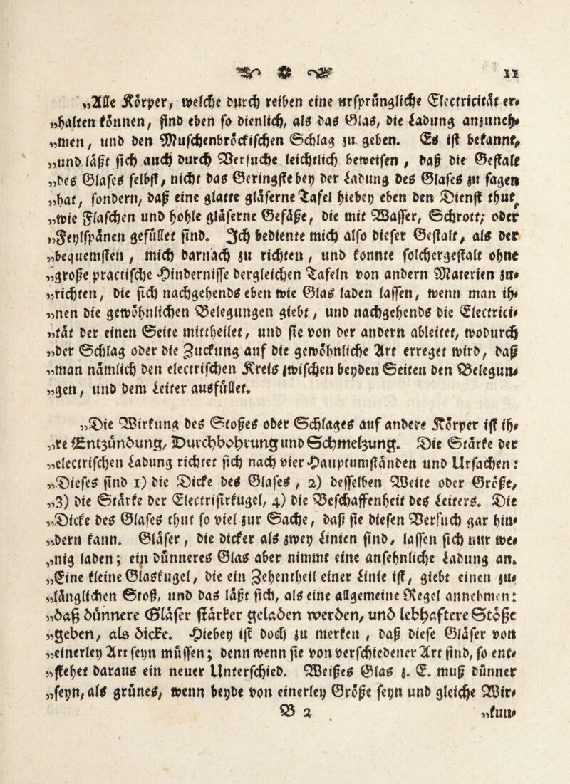 „ZSe .Körper, welche burch reiben eine tirfprttnglidje ©Icctricifät er» „galten fännen, ftnö eben fo Dienlich, als bas 01as, sie iabttng attjuncb* „nien, ttitb ben 9J?ufcJjenbrocfifcfien ©cblag ju geben. ©s ij? befannt, „unb läßt ftd) auch burdj Berfttcfte leidjtltcl) betreifen , Daß bie ©effalt „bes ©lafes felbfl, nicht bas ©eringfle bep ber iabung Des ©lafes ju fagen „bat, fonbern, baff eine glatte gläferne'iafel hiebet) eben ben ©ienfl tbut. „wie (flafcben unb boble gläferne ©efäße, bie mit SEBaffer, ©cforott; ober »Setfffpänen gefullet ftnb. 3d) bebiente mictj alfo biefer ©cfialt, als Der „begttemflen, mich Darnach ju richten, unb tonnte folcffergeflalf ohne „große practifcfte >£)inberniffe begleichen tafeln »on anbern SNaterien ja* «rieten, bie fiel) nacbgebenbseben wie ©las laben laßen, trenn man ilj* „nen bie gettjo^rtftcfern Belegungen giebt, unb nacbgebenbs bie Slectrici* «tat ber einen ©eite mtttbeilet, unb fte »on ber anbern ableitet, tvoDurcfj „ber ©djlag ober bie gttcfung auf bie gewöhnliche 2trt erreget wirb, Daß «man nämliclj ben electrifcben .Kreis jwifdjen betjben ©eiten ben Belegun# »gen, unb bem Leiter ausfuflet. »Sie SBirfttng Des ©toßes ober ©c^lages auf anbere Körper f(7 ilj* »re lEntgöndung, ^Durchbohrung unb Scfemelgung, £>ie ©tärfe ber „electrifcljeii iabung richtet ffch nach»ier-Oauptumf?änben unb Urfacfjen: „SDiefcS ftnb i) bie ®icfe bes ©lafes , 2) Deffetben SBeite ober ©röße, »3) bie ©tärfe ber ©lectriftrfugel, 4) bie Befchaffenbeit bes ieiters. ©ie „©icfe bes ©lafes tljuf fo viel jur ©ache, Daß fte biefen Berfucb gar bin* »bem fann. ©läfer, bie biefer als jwe» iinien ftnb, laffen ftch nur we* ,,ttig laben; ein bftnneres ©las aber nimmt eine anfebnlidje iabung an. „Sine fleine©iasfugel, bie ein 3ef>^nt(?eil einer iinie »ff, giebt einen ju* „länglichen ©toß, unb bas läßt ftch, als eine allgemeine DJegel annehmen: „daß dünnere (Slafer flät fer gelagert werden, und lebhaftere Stoße „geben, als dtefe. Riebet) i|l Doch ju merfeit, baß biefe ©läfer »on „einerlei) 2lrt feptt muffen; Denn wenn fte ponperfcfjtebener^lrt jtnb, fo ent# „(lebet Daraus ein neuer Unterfcfjieb. QBeißtS ©las j. <S. muß bfmner „fepn, als grünes, wenn betjbe »on einerlei) ©reße fepn unb gleiche 2Bir* Q3 2 . „fun*