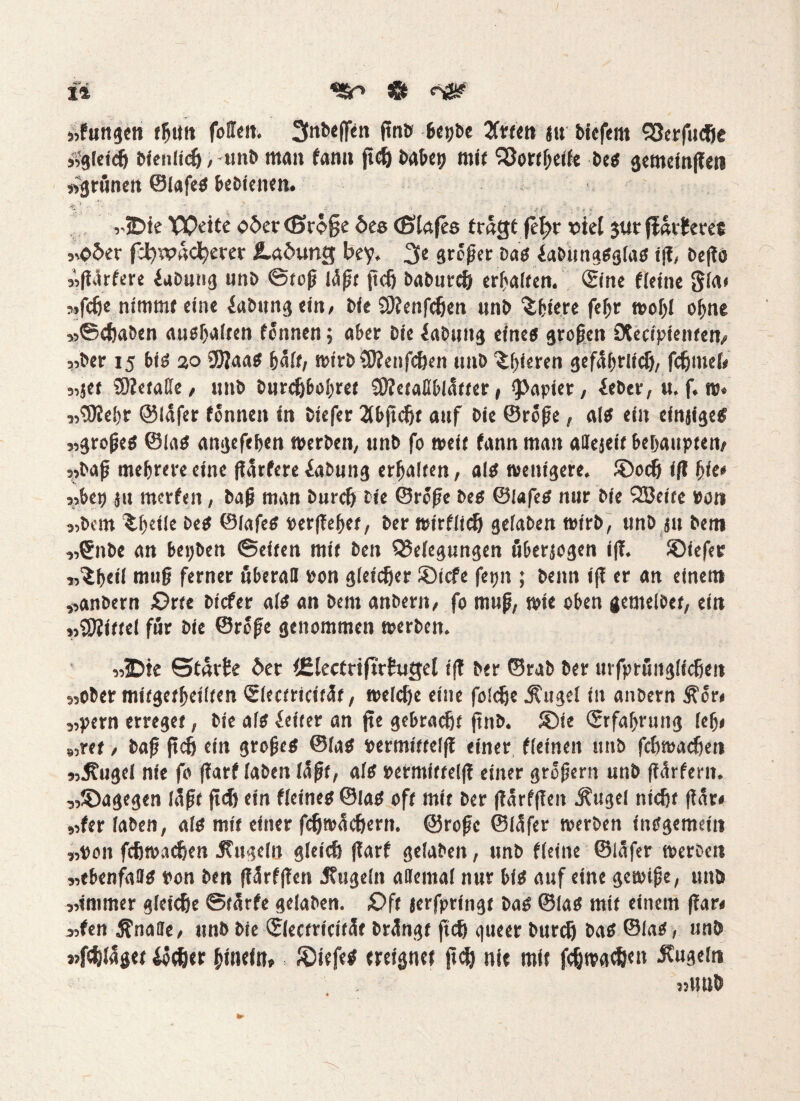 »fungen fbuit feilen. 3nbeffen finb bepbe 2fttcn #u bicfem S3crfudje slgleich bienlidj, unb man fann jtd) babep mit Sßortbeife bes gemeinten »grünen ©lafes bebienen» *♦. ' ■ , , .. ■ .? f . ' f S * viDie Weite o5et <Sxb%t 6es (Blafes trügt fefjr viel $ur flarfms »o5er fd^vadjerer Ladung bey, 3e großer bas iabungsglas iß, beßo »ftörfere iabung unb ©toß i<Sßt jtcfj baburdj erhalten. ©ne ffeine gla* »fefie nimmt eine Labung ein, bie SBenfdjen nnb ^feiere febr wohl ohne »©djaben ausbalten tonnen; aber bie jabuttg eines großen iXecipienten» »ber 15 bis 20 9)?aaS half, wtrbSBenfchen »mb 'ibieren gefäbrltdj, fchuiel« 5,5er ÜBetatte / nnb burdjbobret SBetafiblatter, Rapier, ieber, u. f. w. 5,5Ke!)r ©lüfer tonnen in biefer 2tbfJcftt auf bie ©roße, als ein einjiges 2,großeS ©las angefeben »erben, unb fo weit fann man attejeif behaupten/ ,,baß mehrere eine ßürfere iabung erbalten, als wenigere. ®och ift bie* »bep ju merfen, baß man bureß bie ©roße bes ©lafes nur bie l2Beite »an 5,bcm ^beüb beS ©lafeS »erßebet, ber wirtlich gefaben wirb, unb ju bem 5,Snbe an bepben ©eiten mit ben Q5eiegungen übersogen iß. SDiefer Wibtil muß ferner überall »on gleicher ®icfe fepn ; benn »fl er an einem »anbern ;Orte biefer als an bem anbern, fo muß, wie oben gemelbet, ein »Mittel für bie ©roße genommen werben. „jDte Stürze 6er dectriftrfugel iß ber ©rab ber urfprüitglichen 5,ober mitgetbeilten <5(ectricitäf, welche eine foldje Äuge! in anbern Äor« 5,pern erreget, bie als Leiter an jte gebracht jtnb. SDie ©rfaßrung leb« «ret, baß ftch ein großes ©las »ermiftelfl einer fleineit unb fcßwachen j,Äugel nie fo fiarf laben läßt, als »ermiftelß einer großem nnb ßürtern. „^Dagegen laßt jtd) ein fieines ©las oft mit ber ßarfßeit Äugel nicht ßär« „fer laben, als mit einer fdjwüchern. ©roße ©lüfer werben insgemein „pon fchwadjen Äugeln gleich ßarf gefaben, unb fleine ©läfer werben 55tbenfaffS t>on ben ßärtßen Äugeln allemal nur bis auf eine gewiße, unb »immer gleiche ©farte gefaben. £>ft jerfpringt bas ©las mit einem ßar« »fen Änafle, unb bie ©ectricifüf brüngt ftch queer burdj bas ©las, unb »fcfclügtt &djer hinein» Riffes ereignet jtd) nie mit fdjwat&en Äugeln »uub