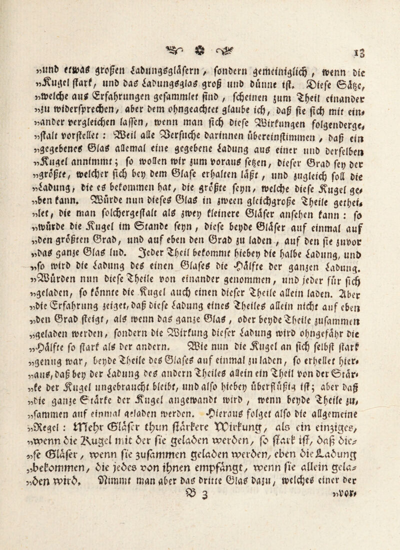 »unb etwas großen öabungsgfafern , foitbern gemeiniglich, wenn bte w-Äuad fTarf/ unb bas iafungsgfas groß unb buime t|T, JDiefe ©%, »welche au« Erfahrungen gefammlet ßnb , fcfjeinen jum $hetf cinanbee »äu wiberfprecfcen, aber bem oßngeachtet glaube ich, baß fte jtcfj mir ein* «anber vergleichen raffen, wenn man jtch biefe Söirfungen folgenberge, »|?alf verteilet: 'jffieil alle SSerfitche barinnen uberetnfümmen , baß ein «gegebenes ©fas allemal eine gegebene öabung aus einer nnb berfelben «Äugel annimmt; fo wollen »ir jum voraus feigen, biefer ©rab fei) ber »größte, weicher jtch bet; bem ©fafe erraffen laßt, unb jitgleich foßt bte »iabung, bte es^befommen hat, bte größte feptt, welche biefe j?iigd ge* »ben fann. QBtirbe nun biefes ©las in jween gleichgroße ^hetle gerben »let, bie man foldjergefTalt als jwet; fleinere ©fafer anfeben fann : fo »würbe bie .Kugel im ©taube fefjn , biefe bei;be ©fafer auf einmar auf »ben größten ©rab, unb auf eben ben ©rab ju laben , auf ben fte juvoe »bas ganje ©las Jub. 3eber £l)etl befommt hiebep bte halbe iabttng, unb »fo wirb bie öabung bes einen ©fafes bie -Pölfte ber ganjen öabung. »“SCurben nun biefe ^bdle ben einanber genommen, unb jeber für fteft »gefaben, fo fönnte bie Kugd auch einen biefer Sbdle allein laben. 2lber »bie Erfahrung jeiget,baß biefe Labung eines ^heiles allein nicht auf eben »ben ©rab ßeigt, als wenn bas ganje ©fas, ober bet;be $f;eile jufammett »gefaben werben, fonbern bie ISBtrfimg biefer öabung wirb ohngefäbr bie »Hälfte fo (Tarf als ber anbern. 2Bie nun bie .Kugel an (ich felbft ßarf »genug war, bepbe ^beile bes©lafes auf einmal ju laben, fo erhellet hier* »aus, baß bet; ber öabung fes anbern ^heiles allein ein ^heil vonber©tär» „fe ber .Kugel ungebraucht bleibt, unbalfo Irtc&eij ubcrßüßtg if?; aber baß »bie ganje ©tarfe ber .Kugel angewanbt wirb , wenn bei;be ‘ihrile jn* »fammen auf einmal oefaben werben, •hieraus folget alfo bie allgemeine »DJegcl: iTleftr tB'Iafcr tl)v.n fidrfere £Pir?ung, alo ein einziges, »wenn die 2\ugel mit der fte geladen werden, fo fiarf iff, daß die.* »fe ©lafer, wenn fte 3ufämmen geladen werden, eben die Ladung »bekommen, die jedes non ihnen empfangt, wenn fte allein gelcu »den wird, SHimmt man aber bas brttte ©las baju, welches einer ber SS 3 »vor»