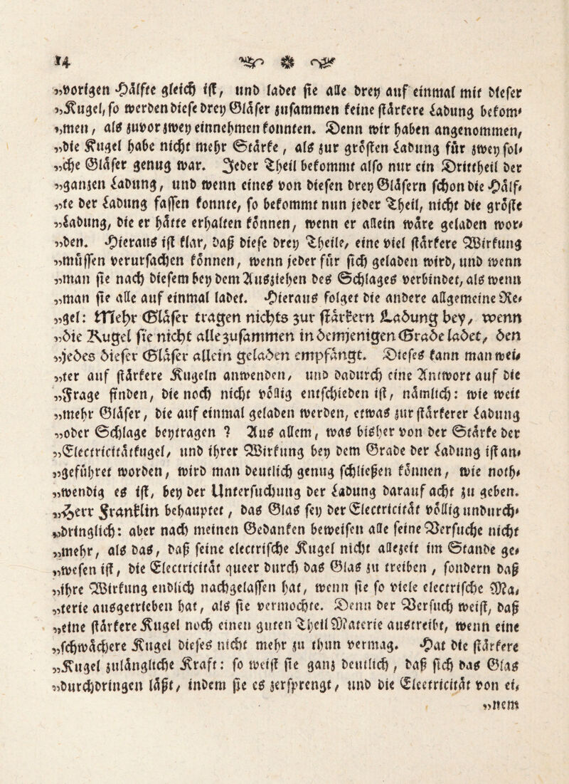 H »vorigen >£)<Jlffe gleich iß, unb (aber ße «He bret) auf einmal mit blefer »Äugel, fo werben biefebrei;©lafer jitfammen feine ßcirfere fabung befotw »men, als juvorjwei) einnehmen fonnten. ©enn wir haben angenommen, »bie Äugel fjabe nid« meljr ©türfc, als sur großen iabung ftir jwetjfol» »dje ©lafer genug war. lieber £f«il befomntt alfo nur ein ®rittheil ber »ganjen fabung, unb wenn eine« von btefen brec ©iäfern fefjon bie £nlf< »fe ber fabung faßen fonnte, fo befommt nun jeber nidjt bie große »fabung, bie er f^tte erhalten fonnen, wenn er allein wäre gelaben wor* »ben. «Oierau« iß fiar, baß biefe brei; ^hfil?/ eine viel ßarfere QBirfung »muffen verurfadjen fonnen, wenn jeber für ßd) gelaben wirb, unb wenn »man ße nad) biefembeijbem2ütS}iehen bes ©erläge« verbinbet,aiswem» »man fte ade auf einmal labet, hieran« folget bie anbere allgemeine Die* »gel: ttle!?r ©lüfer tragen nichts $t»r ffarfern jLadung bey, wenn »die Kugel fie ntdtjt allegufammen in demjenigen ©mde ladet, den »jedes diefet ©lafer allein geladen empfangt. SDicfeS fann manwei* »ter auf ßärfere Äugeln anwenben, unb baburdj eine Antwort auf bie »Srage ßnben, bienod) nid« völlig entfdßeben i(l, nümlidj: wieweit »mehr ©lüfer, bie auf einmal gelaben werben, etwa« jur ßdrferer fabtutg »ober ©dßage betjtragen 1 2lu$ adern, was bisher von ber ©türfe ber »(Slectricitütfugel, unb ihrer QBirfung btt) bem ©rabe ber fabung ißan» »gefufret worben, wirb man betulich genug fdjließen filmten, wie notfj* »wenbtg es iß, bet) ber Unterfudluitg ber fabung baraufad« ju geben, „^err ijrantlin behauptet, bas ©las fei) berSlectricitüt völlig unbnrdj» wbringiidj: aber nad) meinen ©ebanfen beweifeit alle feine QSerfucfje nicht »mefr, als bas, baß feine electrifdje Äugel ntd« aHejeit im ©tanbe ge* »wefen iß, bie Slectricitat gueer bttrd) baS ©las ju treiben , fonbern baß »ifre QBirfitng enblid) nacbgelaffen hat* wenn ße fo viele electrifdie ?9?a* »terie ausgetrieben hat, al« ße vermochte. ®emi ber 'äkrfiidj weiß, baß »eine ßärfere Ättgel noch einen guten ^SjeilC0?aterie auStreibt, wenn eine »fdjwidjere Äugei biej'es nid« mehr ju thun vermag. £at bie ßärfere „Äugel jtilüngltche Äraft: fo weiß ße gang betulich * baß ftcfj bas ©las »butdjbringen läßt* inbem ße cs jerfprengt, unb bie (Sieetricitüt von ei, »nem