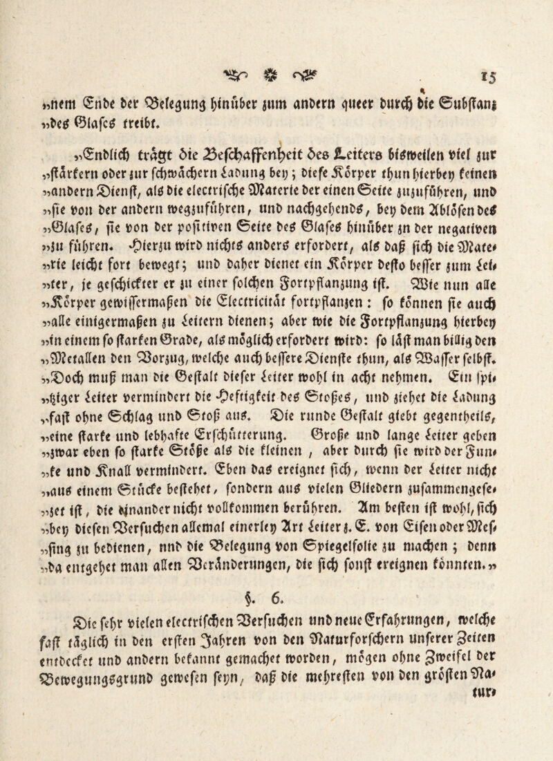 * «nem ®nbe &cr QJefegung binöber jum anbtrn guter burdj Me ©ubßanj «be« ©lafc« treibt. «©nblidj trägt öte 23efdbaffmf)eit öes fettere bisweilen »ief jur ,->fl5tr£em ober jiir fchwachcrn Labung bei;; biefe Körper thuri fierbe» feinet* «anbernSDienß, als bie electrifcheüRaterie ber einen ©eite jujuföbrcn, »mb «fte »on ber anbern wegjufuhrcn/ unb nachgefenb«, Be» betn 2(blöfenbe$ «©lafes, jte »oi» ber poßtiren ©eife be« ©lafe« hiniiber jn ber negati»en «jn führen, ^ierju wirb nicht« anber« erforbert, al« baß ßdj bie 3ftate* «rte leicht fort bewegt; unb baßer bienet ein jtorper beßo befer jutn icU «ter, je gefehlter er jit einer folgen gortpßanjung iß. Sßie nun alle «.Körper ejenoiffermrtfjen bie (Slectricität fortpßanjen : fo tonnen fte auch «aße einigermaßen ju ieitern bienen; aber wie bie Sortpflanjung hierbei) «in einem foßarfenSrabe, alsmöglicherforbert t»irb: fo läß man billig ben «'üOtetaßen bei» SSorsii^, weldje auch befere JDienße thuit, al«9Baferfelbß. „©och muß man bie ©eßalt biefer Leiter woßl in acht nehmen. €in |pt» „fßger Leiter »ermiitbert bie ©eftigfeit be« ©toße«, unb sieget bie iabting ,,fajt ohne ©cfßag unb ©toß amt. ®ie runbe ©eßalt giebt gegentbeils, «eine ßarfe unb lebhafte (grfchutterung. ©roße unb lange Leiter geben «jt»ar eben fo (Tarte ©toße al« bie fleineit , aber bnrd) ße wirb Der Sun« «fe unb j?naß »erminbert. <5ben Da« ereignet (Td), wenn ber fetter nicht «au« einem ©tuefe beliebet, fonbern au« vielen ©liebem jufammengefe# „jet iß, bie bjnanber nicht »oßfommen berühren. 2lm beßen iß wohl, ßdj «be» Dtcfen Sßerfuchen aßcmal einerlei) 2trt feiterj.S. »on <2ifenober9Keß «ßng stt bebienen, nnb bie Belegung »on ©piegelfolie ju machen ; benn „Da entgeh« man aßen SÖcränbernngen, bie ßdj fonß ereignen tonnten.« §. 6. £>jc fehr »feien electrifchen 23erftid!en unb neue Crrfaßrungen, reelle faß täglich in ben etßen fahren »on bei» Sfaturforfchern unferer Seiten entbccfct unb anbern befannt gemachet worben, mögen ohne Sroeifel ber 53ewegung«grunD gewefen fet;n, baß bie mehreßen »on Den großen Sta« tur»