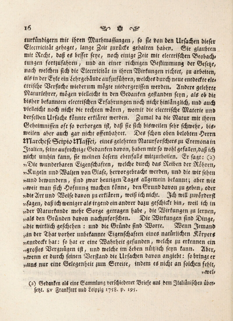 turffinbigern mit ihren SKnthmaflungen, fo (ie #011 ben Urfacßen biefct ©leetricitäf geiget, lange geit jurücf« gehalten haben. @te glaubten mit Stoßt, bafi es beffer fei;e, noeß einige §ett mit electrifeßen Qtobadj* fungen fortjufaßreu, unb an einer richtigen Q3effimmung ber ©efeße, iiacß welchen jteß bie ©lectricität in ißrenQBirfungen ridjfet, ju arbeiten, <*l« in bet- Spie ein ießrgebäube aufsufußten, treidle« bureß neue entbeefte eie* ftrifeße SSerftteße triebernm mogte niebergeriffen werben. 2(nbere gelehrte Sftaturleßrer, mögen »ietteteßt in ben ©ebanfen geffanben fei;n, als ob bie bi«ber befannten electrifcßen Erfahrungen noeß nießt hinlänglich, unb auch Diefletcßt noeß nießt bie reeßten mären, womit bte electrifcße SBaterie unb berfelben Urfacße formte erkläret werben. gumal ba bie Sftatur mit ißren ©ehetmniffen oft fo »erborgen i(T, bafj (te jteß bisweilen feßr feßweßr, bis* weilen aber auch gar nicht ojfenbaßret. ©es feßott oben belobten -Perm tTTardßefe Scipto tnaffei, eine« gelehrten Sfaturforfcßer« ju Sremona in Italien, feineaufrtcßttge ©ebanfen Danton, haben mir fo f»oßlgefallen,bafi icß nießf umhin fanit, (te meinen lefern ebenfati« mitjuthetlen. Er fagt: (a) »©ie wunberharen Etgenfcßaften, welche bureß ba« Stoben ber Stohren, »Kugeln nnbiJBaljen »on©(afe, ßerrorgebraeßt werben, unb bie wirfehett »unb bewunbern, ftnD jtrar heutigen ^age« allgemein befannt; aber wie »weit man fteß *£>ofnung machen fonne, ben©runbba»on jugeben, ober »biedre unb SJBeifebaoon juerflären, weijiteß nießt. 3d) will jm>orber|T »fagen, bafiteßwenigeraisirgenbeinanbrer baju gefeßieft bin, weil tcß in »ber ffidfurfunbe meßr Sorge getragen ßabc, bie QBtrfungen jtt lernen, »al« ben ©rfinben babon naeßsuforfeßen. ©ie SBtrfungen ftnb ©Inge, »bie wtrflicß gefeßeßen : unb bie ©rftnbe ftnb Sporte. SJBenn 3emanb »in ber ^ßat »orßer unbefannte Etgenfcßaften eines natürlichen .Körpers »entbccft hat: fo ßat er eine QBahrßeit gefunbeit, weldje }u erfennen ein »großes Vergnügen ifi, unb wefcße im ieben nftßltd) fetjn fann. 2lber, »wenn er bureß feinen 'Sßerpanb bie Urfaeßen ba»on angiebt: fo bringt er »uns nur eine ©elegenßcit jum Streite, tnbem es nießt an foleßcn feßit, »wel* (a) ©ebanfen «1« eine Sammlung »erfeßiebener Briefe au« bem Staliamfcßen über* fe|t. sv granffnrt imb Seipiig 1758. p. *ps.