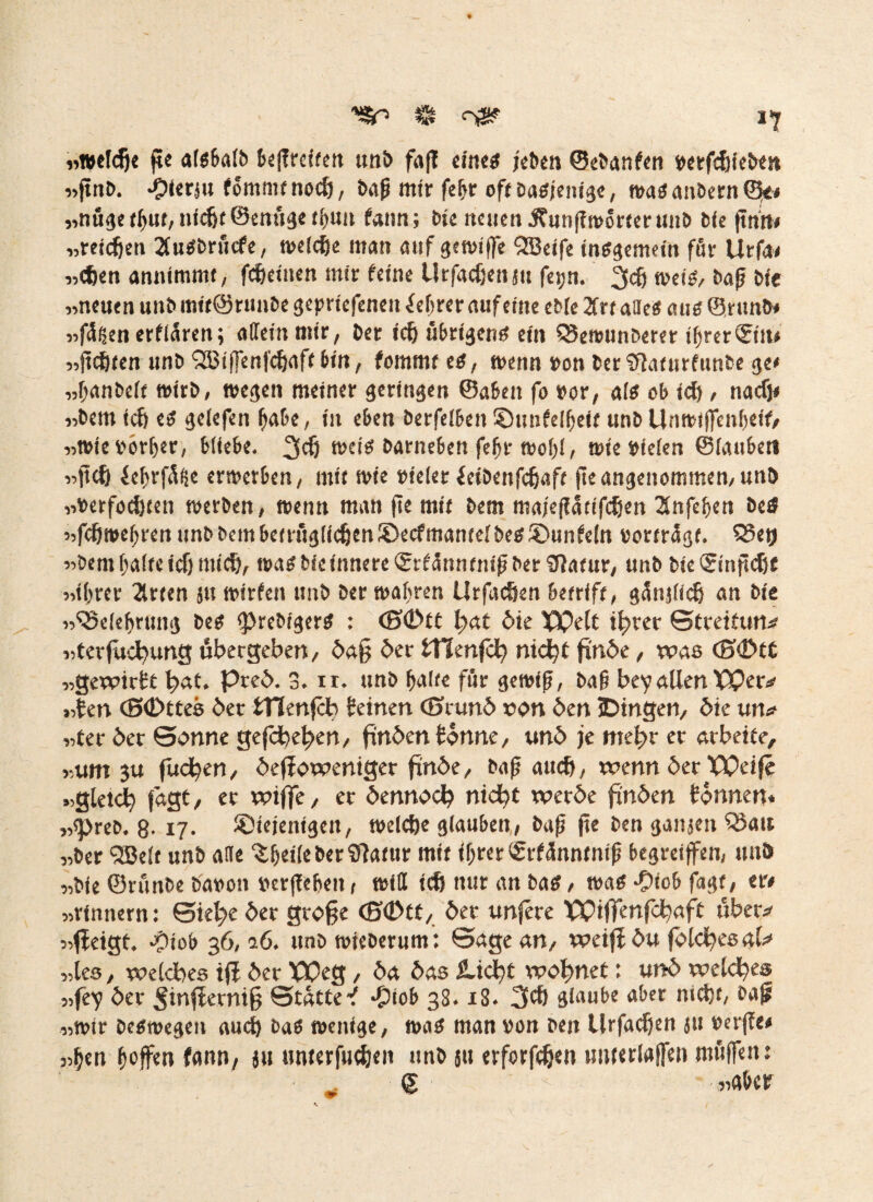 «welche ftc algbalb beßreiten unb faß eiltet jeöen ©ebanfen »etfcfjicben «ßnb. -Olerj« fommtnodjj, baß mir felfr off Dagjettigc, waganbern©« «nugetffnt,nicht ©enugetfmn fann; bie neuen Ämißworter unb bie (tntt# «reichen Bugbrucfe, welche man auf gewiffe SBeife inggemein för Urfa# «djen anntmmt, fcheiuen mir feine Urfacfjenjn fetjn. 3$ weis, baß bie «neuen unb mif@runbe geprtefeneu Beßrer auf eine eble 2frtafle« aug ©ritnb# «fügen erflären; allem mir, ber ich übrigere ein Q3ewunberer ilfreriSiu# «ßchfen unb SIBiffenfcbaft bin, fommt eg, wenn »on ber ’Jlaturfunbe ge# «Ifanbclt wirb, wegen meiner geringen ©aben fo »or, ale ob id) , nacf)< «bem ich eg gelefen (fabe, in eben berfeibeit ©nnfelffeit unb Unwtffeitfjeif, «wie»orlfer, bliebe. 3$ weig barneben felfr wof>(, wie »feien ©laubet* «fteft iefjrfüge erwerben, mtr wie »ielet feibenfefjaft ßeangenommen,unb «»erfochten werben, wenn man ße mit bem majeßattfehen 3nfef)en betf «fcfjweßren unb bem betrfiglichen ©ecf mantel beg ©unfein »ortrügt. S5etj «bem(falteicf) mich, wag bietnnere ©rfünntnißber SfJatur, unb bie<Sinßcf)t «ihrer 2lrten ju wirfen unb ber wahren Urfachen betriff, günßich an bie «Belehrung beg ©rebigerg : <S©tt tyat die TQdt ihrer ©treitun* «terfüchung ubergeben, daß der tHenfch nicht finde, was <S©t£ «gewirkt bat. Pred. 3. n. unb (falte für gewiß, baß bey allen Wer* «ten <S£>ttes der tllenfch Seinen (Eirund »on den jDingen, die un* «ter der ©onne gefchehen, finden tonne, und je mehr et arbeite, «um 3U fliehen, deßoweniger finde, baß auch, wenn der Weife «gleich fagt, et wifjfe, et dennoch nicht werde finden tonnen* «©reb. 8-17. ©iejentgett, welche glauben, baß ße ben ganjen Oku «ber Qßelt unb alle %(fet(e ber Sftatur mit ißrerSrfünnmtß begreifen, uttb «bie ©runbe bavon »erßebeit, will ich nur an bag, wag ©iob fagt, er# «rinnern: ©iehe det große <S©tt, der unfete Wiffcnfchaft übet* «fleigt. ©tob 36,0.6. unb wteberum: ©age an, weif du fölchts aU «les, welches iß det Weg, da das jUcht wohnet: und welches «fey der ^inßetniß ©tätte-f ©tob 38.18. 3# glaube aber nicht, bai «wir begwegen auch bag wenige, wag man »on beit Urfachen ju »erße# «hen hoffen fann, ju ttwerfuchen unb 51t erforßhen tmterlafen muffen: © - - «aber