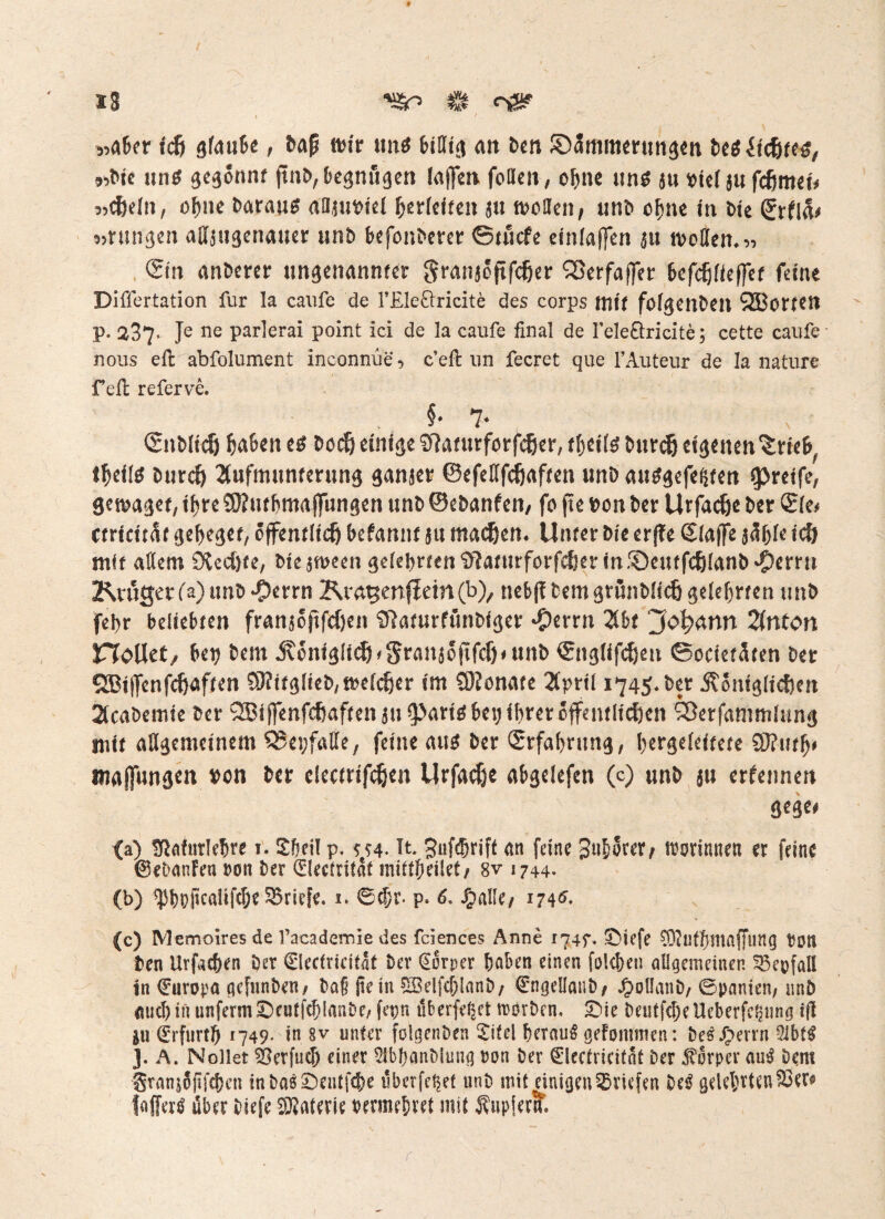 13 ’S&n & <tS? jiaBcr idj gfautte , tafj wir tmtf tottig an ben ©5mmmtng<n bet Hütet, 9^ic un$ gegönnt jtnö, begnügen (affen feilen, of>ne uns ju viel jii fcfjmei* 3>d)dn, ofwe barau^ attjuDiel Verleiten s« motten, unb ofjne in Me (£rf!& «Hingen a (Ungenauer unö befonberer ©tuefe eintaffen ju motten.33 <5m anderer ungenannter gran*öftfc6er Sßerfaffer befcfjfieffef feine Diffcrtation für la caufe de l’Eleöricite des corps tnii folgenden SEBorten p. 237- Je ne parlerai point ici de la caufe final de I’eleöricite; cette caufe nous eft abfolument inconnüe 3 c’eft un fecret que l’Auteur de la nature feil referve. §• 7* Snbltd) haben t* Dorf) einige Sfiaturforfcßer, Durch eigenen Zticb^ ttyilö Durch Aufmunterung ganzer ©efeßfefjaften uni) auggefeijtett greife, genüget, ihre 9)?utbmaf]ungen unD ©eDanfen, fo jte txm Der Urfac&e l>cr Sie# etrtettar geiget, öffentlich befannt $u machen, Unter Die erffe Siaffe $äble ich mit allem 9vcd)fe, btesween geiel>rten^aturforfc6er«n®enffc6ianb‘C)erru Kröger (a) unD $errn Kratgenff ein(b), nebff Dem grünDlich gelehrten uni) fei)r beliebten fran$oftfdjen SftaturfünDiger #errn Abt Jofymn Anton CToUet/ bet? Dem königlich *Sran$oftfcf)*un^ Snglifchett ©octetäten Der SBijfenf^aften SHttgfteD/trefcher im Qßonate April 1745* Der königlichen AcaDemie Der QBiffenfchaften $u 3>arte bet; ihrer öffentlichen Sßerfammlung mit aßgemeinem QJevfatfe, feine aus Der Erfahrung, bergeieitete tnajfungen von Der electrifchen Urfache abgelefen (c) unD $u erfennen gege# (a) fftnfurlebre i. Shell p. ^4. Tt Jufdjrift <m feine / trorinnen er feine ©eDanFen ron Der (jüleetritat mittbeilet/ 8v 1744. (b) ^bopcaIifcf;e Briefe. 1. ©<jjr- p. 6. J£>alle/ 174^ (c) Memoires de l’acadernie des feiences Anne 1747. £)iefe $)?utbmaf[uttg ton Den Urfacben Der €lectricitaf Der Körper haben einen folgen allgemeinen 53 cp fall in ©uropa gcfunDen/ Da§ ße in £Belfd)lanD/ ©ngellauD/ J£>ol!anD/ ©panien/ unD auch in unferm £)eutfd)lanDe, fepn überfe^et roorDen, £>te Deutfd;e Ueberfc^ung iß ju©rfurth 1749* in 8v unter folgenben Sitcl herauf geFommen: De£Jjperrn 2ibf$ 3. A. Nollet 5?erfueh einer AbhanDiuiig ron Der (Elcetricitnt Der Körper auS Dem Sranjopfchett inDa$£>entfche überfettet unD mit einigen Briefen M gelehrten SÖers fafferö über Diefe Materie vermehret mit Tupfern.