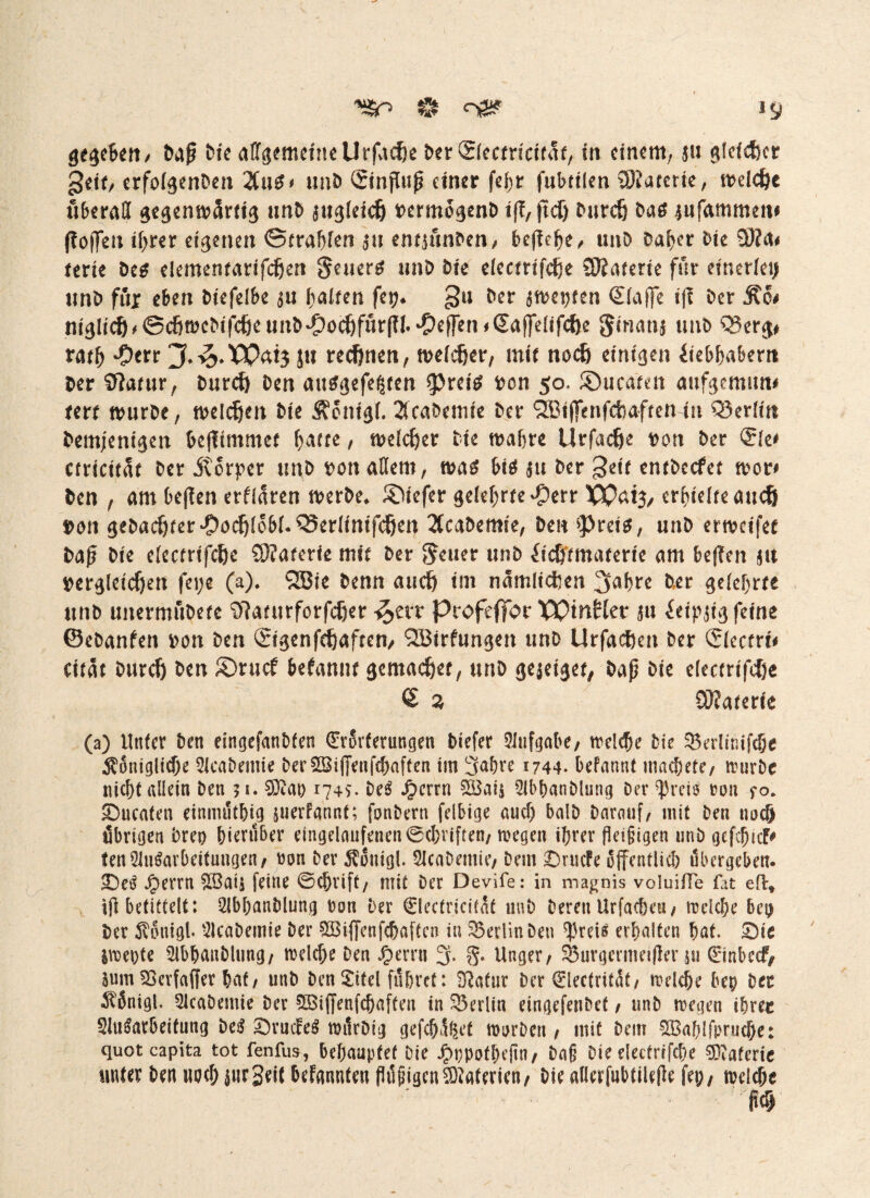 *SSr> & *9 gegeben/ Daß Die allgemeine Urfacße Der ©ectricirat, in einem, $tt glefcßer geit, erfolgenDen Uvit* unD Sinffuß einer fef)r fubttien SÖiaterie, melcße überall gegenwärtig unD au^lcicfe rermogenD iß, ffcß Durcß Dag *ufammew ({offen ißrer eigenen ©tragen an entaunDen, bejlc^e^ unD Daher Die €0?a# terte Deg elementarifcßen geuerg unD Die electtifcße ÜRaterte für einerlei) unD ftijr eben Diefelbe au galten fet?* gu Der awepten ©laffe tf{ Der Äo# niglt^^cfiüjeDif^eunD^ocöfurlTl.^effen^ajfelif^e Smana unD Q3erg# ratb 'Oerr ju red)nen, melier, mit noeß einigen debbabem Der Sftarur, Durcß Den auggefeßten 3>retg Don 50. ©ucateit aufgemim# tm tvurDe, melden Die ^onigl. 2fcabemie Der QKiffenfcbaften tn Berlin Demjenigen bejlimmet batte, welcßer Die wahre Urfacße Dort Der <$k* ctricität Der itorper unD Don allem, wag big ju Der £tit entDccfet wor* Den , am beffen erflaren werDe* tiefer gelehrte^err XPaig, erhielte aueß Don gebauter #ochlobf.Q5erlinifchen 2(caDemie, Den ^reio, unD erweifet Daß Die elecrrifcße £0?aterie mit Der Leiter unD ftc&tmaterte am bejlcn au Dergleichen fe»;e (a). SBi* &entt auch tm namlicßen ^aßre Der gelehrte unD unermuDete Waturforfcßer ^ert Profeffor WtnHer au ieipgtvg feine ©eDanfen Don Den Sigenfcßaften, (2Birfungen unD Urfacßen Der <Jlecfrt* citat Durcß Den 2>rucf befanut gemaeßer, unD gejeiget, Daß Die elecrrifcße £ % COJaterie (a) Unter Den eingefanbfen (Erörterungen Dtefer Aufgabe, welche Die 35erlinifche $6niglid)e SlcaDemie Der2Biffenfcbaften tm 3abre 1744* befannt macbete, würbe nicht allein Den $1. $tao r74S. De3 J^crrn £Bais 2lbhanDlung Der ^rds ron fo. Quenten einmüthig juerfflhnt; fonbern felbige auch balD Darauf, mit Den ttoeß übrigen Drei) bierüber eingdaufenen©chviften, wegen ißrer fleißigen unD geßbicf^ tenAusarbeitungen, ron Dev $onigl. SJcaDemie, Dem £)rutfe öffentlich übergeben. £errn $öais feine ©chrift, mit Der Devife: in magnis voluifTe fat eil» tfl betittelt: 2lbhanblung Don Der (Elecfricität uuD Deren Urfacbeu, wdebe bei) Der 5v6uigb SlcaDemie Der £Biffenfcbaftcn in Berlin Den ^reis erbalten bat. £)ie iweote 2lbbauDltmg, welche Den £errti 3. §. Unger, 33urgermetßer pt 0nbccf# Sum 23erfaffer bat, unD Den £itel führet: ^afur Der €lecfritüt, wdebe bep Der $6nigl. 2kabemie Der SBiffenfchaften in Berlin eingefenDet, unD wegen ihrer Aufarbeitung Detf Srmfe$ roürDig gefehlt worDett, mit Dein $Ba!)Ifprucbe: quotcapita tot fenfus, behauptet Die Jpppofbefln, Daß Die dectrtfcbe ^tafcric unter Den uoeb jnrSeit befanden flüßigenMaterien, Die allcrfubtilefle fei;, welche m