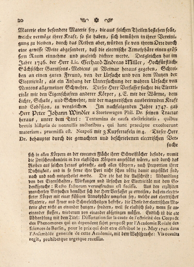 Materie eine befonbrn S)?aterie feij, bteaitf fofcfjm^dknBejlc^nfoffe/ f^cidie Dermogc ihrer straff, fo fie haben/ fidß bemühen in ihrer Vereint# gung $u bleiben, biird) bas SCdben aber, würben jte ^on ihrem Prteburcf} eine ^enuffe ^eite ab^efonbert, bap bie electrifd)e 2Ctmofp^are einen $tof# fern 9üum einnehme unb jualctc!) Dichter nwrbe. SDeSgletdjen f?<u im 3abre 1746. ber #err Lic. (Btvfyaxb Sfnöreas tTTiUer, 'Oöcfyfärjdtcft* ©adififcber ©armfons^ebicus 511 SBetmar heraus gegeben, ©djret# 6en an einen guten greunb, \>on ber Urfadje unb bon bem 9tu|en ber (glectricitfo , als ein Anhang ber llnterfuc&ung ber magren Urfadje ron Sftetuons allgemeiner ©cfimehre« ®iefer $err Söetfajfer fuc&et bte ©lectri# ntaf mit ben Sigenfcftafren anberer Körper, $.(£. mit ber 2S3ärme, bem £td}te, ©diafle, unb ©eferoehre, mir ber magnettfcjjen ausbreitenben 5?raft unb €ohcfon, tu frergletcfeert. 3^ nacf)fclgenDen 1747. gab •Oerr Peter ‘Jofy&nn XPinöler a Stortewagen Phil. Dr. feinen ^ractat f)Crau^ , unter bem *^ttel : Tentamina de caufa ele&ricitatis , quibus breuis hiilpria de nonnullis au&oribus , qui hanc praecipue exeoluerunt materiam, praemiffa eil. Neapoli mit 3 ^upfertafeln in 4. ®tefer‘Oßtt. Pr. behauptet burdj bie gemachten unb betriebenen electrifdjen 33er# ' faeöe jkh in allen Körpern an ber concaren gliche ihrer ®cBmei§lo^er beftnbe/ womit bie Smifcbeuriumlein in Den elaflifcfeen Körpern angefilllet waren, unb Durch Da$ Reiben au$ foltern beraub gebracht, auch allen Qtorpern, nach Proportion ihrer ^Dichtigfeit/ unb in fo ferne ihre pari nicht fd>on rollig Damit angefnßef pnD, nad) unb nach mifgetheilet werbe. Die de hat Die 2luff<brifr: SibhanDlung $on Den ©igenfehaften, 533irFungen unD ilrfachen Der 0ectricitätimit Dem ©c# Denffprudk : Redo fa&orum verusijfrudus eil feciffe. 2lns Den erzählten mancherlei ?Berfu<®cn bemühet (ich Der #err 23 er faffer ju erweifen, t>a§ ein clcctri# firter forper mit einer fldüigen SlfmoSphäre umgeben fet>, welche au£ electrif^er Materie; au£ geuer tinD0chwefeltbeiigen be(1?he/ Die £hcik Der ele€trifd)en$?a# terie aber nicht an einauber hangen/ fonDern, weil (k elajlifd) jmb, wenn flc an# «inanDer (ioffen, wieDerum non einanber abfprtngen mdffen. ©nDlicf) ij) Die 4te 2ibhanDlmtg mit Dem Jitel: DHTertationfur lacaule de fe&ricite des Corps & des Phenomenes qui en dependent fujet propofe par 1’AcademieRoMe des fciences de Berlin, pour le prixqui doit etre diiTribu^ le 31. May 174$*. dans TAsfemblee generale de cette Academie,mit Dem2Bablfpruche.* Visoceultfc regit, prohibetque urgetque recelTus.