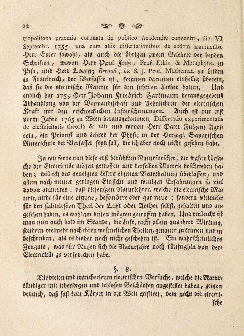 21 ft tropolitana praemio coronata in publico Academite corraentu, die VI Septembr. 1755. una cum aliis differtationibus de eodem argumento. •#err (£uler fowoljl, alg aucf) feie übrigen jween ©elehrte ber bepben ©{griffen , wobon -Oert Paul $rtfj , Pr°£ Ethie. & Metaphyfic. ju (Pifa, littb -Oerr Ä.<>reH3 Beraud, ex S. J. Prof. Mathemat. jit Selben jn §ranfreid), ber S3erfa||er i(l, kommen barinnen einhellig uberein, baß (ie bie electrifc&e Sftaterie für ben fubttlen lether halten. Unb enblicf) hat 1759 -Oerr jfc»f?ann ^riedrtcl) -^artmann herauggegebent 2ibhanblutig »on ber 'jJkrwanbtfdjaft unb Ttehnlidjfeit ber electrifcf)en .Äraft mit ben erfcferecfltcfoen Sufterfdjetuungen. 2ludj i(I nur er(t borttt 3£,^’’e >765 JU “iJBiett herauggefommen, DiiTertatio experimentalis de eleöricitatis theoria & ufu unb ftobon dperr (pater Julgeüj Ttgri« cofa, ein iprioriß unb feerer ber »PhDftc in öer «Öerjogl. ©abopifdjen CXifterfdjule berSSerfaffer fepnfbJ, bie idj aber nodj nicht gefef;en habe. 2fn wie ferne nun biefe erff berühtitenl5?afurförfdjer, bie wahre Urfa# <fje ber (Slectricitüt mögen getroffen unb berfelben £9?aterie betrieben fya* ben; will id) beg geneigten Seferg eigenen SSeurfheilung überlaffen, unb allein nad) meiner geringen (Sinftdjt unb wenigen Erfahrungen fo eief babon anmerfen : baß biejenigen 97aturlehrer, welche bie electrifdje 9}?a# terie, nicht für eine eigene, befon5ereober gar neue ; fonbern »ielmehr für ben fubtileflen ff^eil ber SLuft ober Stetiger felbfl, gehalten unb an# gefeljen haben, eg wohl am befiel» mogteu getroffen haben. Unb »ießeiefer fff man nun auch balb im ©tanbe, bie Suft,nidft aüein aus ihrer QKirfung, fonbern »telmehr nach ihren wefentlidjen ^heilen, genauer ju kennen unb ju befcfjreiben, alg eg bist)er noefj nicht gefeftehen iß. ©in wahrfcijeinlicheg geugnig , wag für <D7ußen ficö bie iftaturlebre itodj künftighin »on ber# Electricitüt au perfprechen habe. §. 8. ©iebietcnunbrnandjerlepenelecfrifcften S3erfitche, welche bieSffatur# fflnbiger mit lebenbigen unb leblofen ©efdwpfen angeffellet haben, jeigen beuflicfj, baß faß fein Körper in berSßelt ejeißtret, bem nicht bie electri# Me
