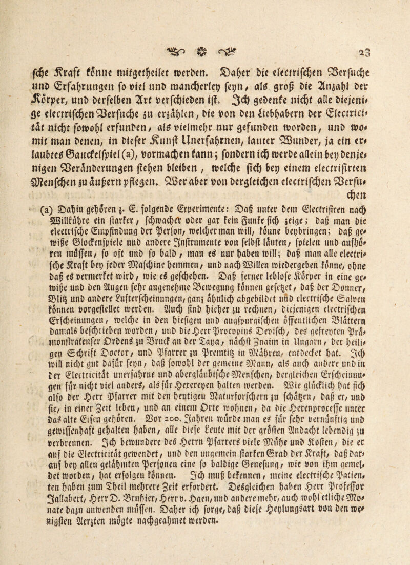 ^ 13 fcße j?rafe fonne n>ctb€n. S)af)CD Ne deadfchen ^erfudje nnb (Erfahrungen fo viel unb mancherlei; fei;n/ afo grop Ne 2(nsahf Der «Körper, unb Derfdben Zu verschieben tff» 3ch gebenfe ntch* ade Nejem# ge decmfchenSSerfuche 5» ewfjkn, Ne von Den fiebhahern Der (Elecfrici# tat nießt fon>o5( erfunben, alt vielmehr nur gefunben tvorben, unD tvo# mit man Denen, m Diefer ^nnjl Unerfahrnen, lauter SJBunber, ja ein er# laubteo ©aucfdfpfd (a), vorma&en fann; fonDern tch tverbe allein bei; Denje# nigen ^eränberungen flehen bleiben , midie jtch bei; einem elecm'fineti SJJenfc&en |u äußern pflegen* 2Ser aber von Dergleichen electrtfchen Sßerfu# chm (a) £>abm geboren 5. (L folgenbe (Experimente: £)a§ nufer Dem (Elecfrifiren nac& 33illfüt>re ein Harter, fd;macbeV ober gar Fein gunFe ftd) seige; Dag man Die electrifcf;e (ütnpfmbung Der Perfon, roelc&erman will, fonne beijbringen; Dag ge# wife 0locFenfpielc unD anDere Jntfrumettte »on fribfi laufen, fpiden unb aufho# ren radffen, fo oft unD fo balD, man et nur haben null; Dag man alle elecfri# fc^e Äraft bei) jeber 9ftafdjine hemmen, unD nach SBiUen miebergeben Fonne, ohne Dag et pernierFef wirb, toie et gefefteben. £)ag ferner leblofe JTorper in eine ge# tDige unb Den 2lugen fef>r angenehme 35en)egung Formen gefegt, Dag Der Bonner, 5Mi$ unD anDere ^ufferfcf;einungen,ganj ähnlich abgebilDef unD clecfrifcf;e 6a!oeu fonnen oorgeßeüet m er Den. 2lud; Rnb fm’Ser ju rechnen, Diejenigen electrifcfjen 0rfdmmingen, iDeld;e in Den bieftgen unD augfpurqifcben öffentlichen SMättern Damals betrieben morDcn, uuD Die J&etr procoptue £)eoifd), Dc£ gefreuten pra# Hionftrafenfer OrDenS $u 25rucF an Der 2at)a, nad;fi 3naim in Ungarn, Der heilt, gen Schrift Oocfor, unD Pfarrer ju premfiß in fahren, enfDecFet bat. Jcf; mill nid)f gut Dafür fepn, Dag fotoobl Der gemeine 0^ann, al£ and) anDere unD in Der QclectricitSt unerfahrne unD aberglaubifd;e93ienfchen, Dergleichen €rfcbettum# gen für nicht Diel anber$, al$ für £ercrepen halten werben. 9Sie glucFlicb bat ftd) alfo Der Jfperr Pfarrer mit Den beutigeu Dlaturforfdjern ju fehlen, Dag er, unb jte, in einer geit leben, unD an einem Orte wohnen, Da Die £erenproceffe unter Daäalte (Elfen geboren. 23or 200. Jabreu würbe man et für febr Dernunftig unb gewifienbaff gehalten haben, alle Diefe feufe mit Der großen ^InDacht lebenDig $u Derbrennen. Jcb bewunDere M Jfperrn Pfarrer^ Diele 0}itlbe unD Men, Die er auf Die Eleefricitäf gewenbef, unD Den ungemein ßarfen0raD DerMff, DagDar^ auf bep allen gelähmten perfonen eine fo bnlbige 0enefmig, wie Don ihm gemel# bet morDen, bat erfolgeu Fonnen. Job mug befennen, meine elec(rifd;e Pafien# ten haben $ttm 2bcil mehrere geif erforDerf. ©e^gleicben haben Sjen Profeffor Jallaberf, J^ervS. ^3rnbier,J^errD. ^>aen,ttnD anDere mehr, auch mof;l etliche ?9?o# nate Dam amoenben mdffen. S)aher ich forge,Dag Diefe ^eolung^art Don Den me# uigflen Beriten mogfe nac&geahmef iDerben* 1