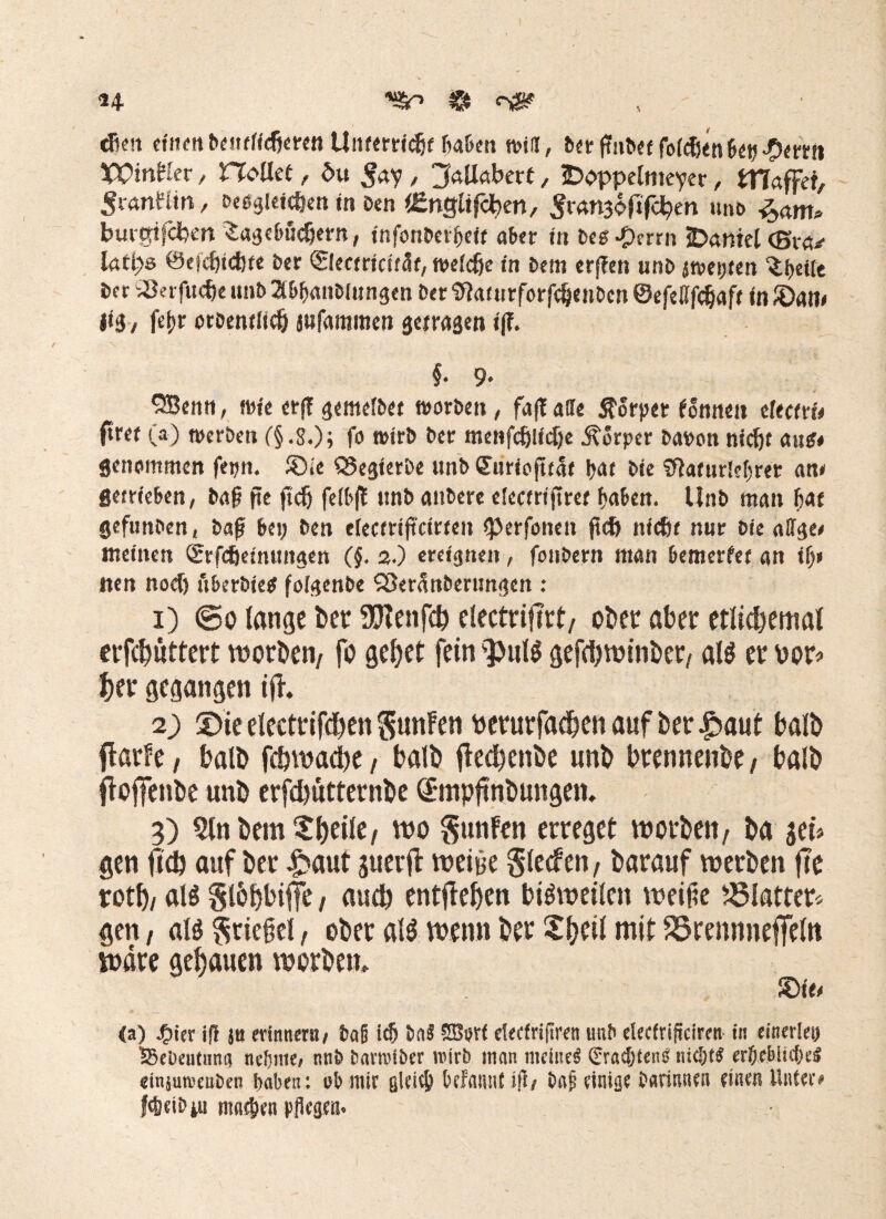 dien einen brutfidjcren UnftrWdjf ßa&en will, DtrßnD«foicben&<m.p<!rrti XX)inHer, Hollet, 6u , jfallabert, JDpppeltueyer, ttlaffet, ^tanttin, Dregkicöen in Den iEngltfc^en, ^imgoftfchen unb %am* buigtfdben Sagdmdjertt, infonDei^eif aber in Des-Perm 3Dantel (Bvp latps 0e|cf)td)(e Der ©ectricsfät, weidje in Dem erffen unD awetjten ^t>eite Der 2krfucf)e unb a&fmnblitngen Der StoturforfcSjettDcn ©efeßfcljaff tn £>an< |t3/ fei>r otDentiidj jufaramen getragen i(f. §. 9. SBcntt, wie erf! gentelbet worben / fa|taile Körper fonneit tkctvU ftret (a) werben (§.g.); fo wirb Der menfcfclidje Körper Da»on nicf)t ans* genommen fepn. ®ie Q5egferöe unD Suriojttat Ijar Die SftofurM)rer an» getrieben, Daß fte jtcfj felbfl «nD anbere electrijtret fiaben. Unb man fiat gefunben, Daß bet; Den electrtßcirten iperfotieu ftcb ntefit nur Die ölige» meinen Qrrfdjeinungen (§. 2.) ereignen, fonbern man bemerfet an tf)» nen noef) uberbietf foigenDe SSeranDerungen : 1) @0 lange bet: 9?tenfch electriftrt, ober aber etlichemal erfchuttert worben/ fo gehet fein <pul$ gefchwinber, al$ er por* her gegangen ift. 2) £)ie etectrifchen gunFen perurfacheti auf ber £>aut halb flarfe, halb fchwache / halb ftechettbe unb hrennenbe , halb flojfettbe unb erfchutternbe Smpftnbungem 3) Sin bem ^heile/ wo §unfen erreget worben, ba $ei* gen ff# auf ber £aut guerfl weine §lecfen, barauf werben fte roth, als §l6hhiffe, auch entgehen bisweilen weilte Blatter* gen, al$ $riefjel, ober a!3 wenn ber £hcil mit S5rennneffe(n wäre gehauen worben» ®ie» (a) J£>ier ifl ju erinnern/ ba§ t$ ba§ 3Bort deefriflren unb clecfriffcirctt in einerlei) Sküeutuna neunte# nnb barmiber mirb man meinet (Eradjteng nichts erhebliche! dnjumenben haben: ob mir gU*ic& belanntlfl/ ba£ einige darinnen einen Unter# Weib^u machen pflegen.