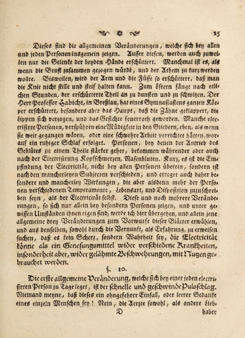 $■ *& iS ®iefeS jtnb Sie allgemeinen SSeränberungcn, welche fleh bei; aSett unb febenPerfoneninSgemein seigen. Puffer Dtcfcn, »erben auch ju»ef< (en nur bie ©elenfe Der bepben -Öänbe erfchuttert. SWanchmal i(? es, aft »enn bie QSrttfl sufammen gesogen »urbi, unb ber 3tf;em ju furj »erben »ottre. Q?iS»et(en, »irb ber 2rm unb bie Suffe fo erfdjuttert, bafj man bie .Knie nicht (tilTe unb (leif haften bann, gum Sftern fängt nach etii« chen ©tunben, bet erschütterte $h«l an su bunffen unb su fcb»i$en. ®er •5>err profeffor Habicht, in Q5refffau, bat eines ©pntnafiaflens ganjeit .Kor* per erfcbüftert, befonbers aber bas -£>aupf, bafj bie gähne geklappert, bie Rippen ftd) Perjogen, unb baS©eftd)fe feuerrotf; geworben. SRanche efec* trijtrte perfonen, perfpiihren eitieSSKftbigfeit in ben ©licbern, c6en, als wenn jie »eit gangen »äreit, ober eine fdjwelfre2Crbeif perrtchtet hatten.tror» auf ein ruhiger ©eblaf erfolget. perfonen, bep benen ber Antrieb bes ©eblöteS su einem ^^cifc ftärfer gebet, bekommen »äljrenber ober auch nach ber (Siectrifming .KopffVhmcrsen, tflafcnbltiten. $urj, es i(f bie <?m* pftnbung ber <2(ectricität, ntc&f bei; allen perföneit überein, fonbern ijt nach ben mancher(epcn©ubjecten perfeftieben, unb erreget auch bal;erbe» fonbere unb mancherlei; QBirfungen, bie aber alSbenn mehr ber perfo* nen perfchtebenem Temperamente, Lebensart, unb©ifpof»ion sujufchrci* ben fei;n , als ber (Electrtcifät felbfT. ©iefe unb noch mehrere Q3eränbe* rungeit, fo (ich nur allein bep befonbetn perfonen seigen, unb unter ge* »iffen Umflänben ihnen eigen pnb, »erbe ich hier ubergehen, unb aflein jene allgemeine brep Söeränberungen jum 23or»urfe ciefer Q3lä<ter er»äl;len, unb aus benfelben, fo»ot;l burch bie Sßernunft, als (Erfahrung, su erweifen fuchen, bafi es fein ©eher*, fonbern <2Baf)rhctf fep, bie lElectricität forme als ein (Benefüngamtttel wtber rerfchieöene Krankheiten, infonberheif aber, wider gelahmte 23efd>wef;rungen, mit Rügen ge« brauchet werden. < §. io. IDie erff e allgemeine Veränderung, »eiche ft ch bep einer f eben eUcttU Arten perfon su Tage leget, i(lberfchnelle undgefcbwindePutefcblag. SRiemanb mepne, bafi blefeS ein oI;ngefehrer(Einfall, ober leerer ©ebanfe eines einjeln SWenfehen fep ! SReln, bie ^crjte fowo&l, als anbere £leb* 8) . habet