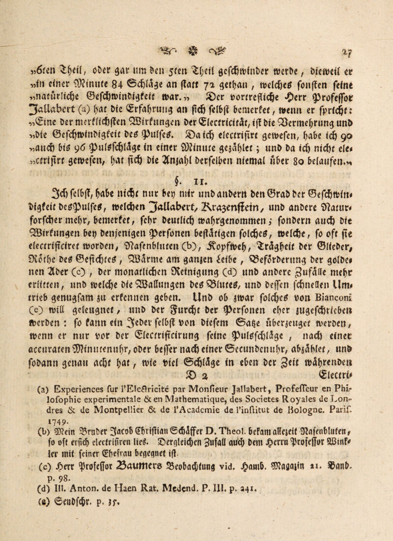 «r* # <rsg? i-f »6ten 3.ljdl i oöet gar um ben 5ten 'Jljetl gefd)»fnber »erbe, btemeti er »fn einer C9?inii(e 84 ©cijlage an jTarr getrau , »eldjetf fonflen feine „natürltdje ©efcfjnnnbigfeit mar.» JDer »ortrejTicije >0err iprofeffor 3«U«bert (a) \)At Die (Erfahrung an (tcfj felb|i bemerfet, wenn er fprfcijf: »©ine ber nmflid)f?en SBufungen ber©iectricität, ifl bte 'iScrmeljrimg uni) »Me ©efdjwinbigfett be# ipuifetf. £)aicf) electrtjtrt gemefett, Ijabe icfj go »auef) bis 96 iputefcfjlÄge in einer SOiinute gejätet; unb ba icfj mcf)t eie« »ctrijtrt gemefen, (>w jtdj Oie 2(nja()l berfclben niemal Aber 80 belaufen.« §. 11. 3efjfelb|T, fabe ittcfjt nur bei) mir unbanbern ben©rabber ©efcfjmin« bigfeit behülfe«, melden jallabect, Kragenfletn, unb anbere SRatur« forfcfoer meljr, bemerfet, fcf>r beutltdj »angenommen; fonbern aucf) bie SBirfungen bei) benjcnigen fperfonen befUtigen folcfjeS, »eicfje, fo off fte electriftciret »orben, Sftafenbluten Cb), ^opfmelj, ^rägbeif ber ©lieber/ 0iotOe beö ©eftdjfe#, ’SBarme am ganien feibe , QJefSrberung ber golbe# neu 2tber (c) , ber monaflicften Reinigung Cd) unb anbere 3uf4He mc^r erlitten, unb »elefje bie SBaffuitgen besSSiutetf, unb beffen fcfjnelieii Um« trieb genugfam ju etfennen geben. Unb ob jwar folcf)e« »011 Bianconf Ce) will geleugnet, unb ber grunzt ber fperfonen cl)er jugefcftriebe» »erben: fo famt ein 2feber felbft von biefem ©aße uberjeuget »erben, »enn er nur vor ber ©lectriftcirung feine iputefcfjUge , nad) einer accitratenSDitniitenufjr, ober beffer nacf) einer ©ecunbcmtbr, abjablet, unb fobann genau acßf l)at, »ie totel ©cfjlffge in eben ber geit »5f)te»bm £) 2 ©lectrt* (a) Experiences für l’Elefhicite par Monfieur Jallabert, ProfefTeur en Phi,* lofophie experimentale &en Mathematique, des Societes Royales de Lon~ dres & de Montpellier & de TAcadcmie de TinfLitut de Hologne. Parif, 1749- (b) $?etn trüber 3acob <£fjvtjltmi 0cf)5ffer D.Theol. befamaKesett 3lafenb!ufenr fo oft evjicf) decfrtjtren lte£. £)erolei(f)en 3ufaü aud) Dem Jperni ^rofeffor ler mit feiner Qrfjefrau begegnet tfl- (e) Jperr ^rofeffor 23auittet8 23eobfltfjfim$ vid. J£>amb, $?aö<um 25. 85an&* p. 98* (d) 111. Anton, de Haen Rat. Medend. P. III. p. 34s« Ce) ©ent>fc&r. p« n*