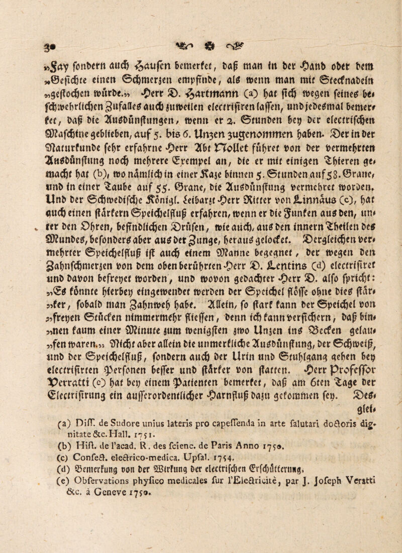 »Jrty fonbern aud& Raufen bemerfet, baß man in ber #anb ober bm »©eftcßte einen ©djmer$en empfttibe, als nmm man mir ©tecfnabeltt 9,ge(?ocöen dürfte.» ©. Patentamt (© W ftcö wegen feines bei fdjivcbrüd)enc3nfallc^auc6atitt>cilen eleceriftren (affen, unbjebetfmal bemerr Utf baß Die 2lu$bunf!ungett, roenn er 2. ©tunben bei) Der crecnrtfc&ett SSKafdjlne geblieben, auf 5. bis 6. Unwert gugenommen ^aben. ©et ln ber 5ffamrfunt>e febr erfahrne £err 2tbt nfoUet fufyctt x>on ber vermehren 2fa$bfinffim$ nodj mehrere Stempel an, bte er mit einigen übleren Qt* tnadjt b<tf (b)* WönAmllcftln einer Kaje binnen 5. ©tunben auf58-©rane, unb ln einer ^aube auf 55. ©rane, ble 2fuSbunffimg vermehret ivoröem Unb ber ©cfjmebtfcDc Jtcnlgl. ielbaru »Oerr Slitter von Xinnaus 00, b<*f gud) einen fl5r£ern©peld)e(ßuß erfahren, wenn er ble gunfen aus ben, um * ler ben £)bren, bejtnblidjen ©rufen, wieand),au^ben Innern‘ibeifenbes SKunbes/befonbersaber ausbet^unge, beraub geloefer. ©erglelcbcnver# tnebrier Speichelfluß Iff auch einem Spanne begegnet, ber wegen ben gabnfehmersen von bem oben berührten'Oerr ®. Dentins Cd) electrtfitef unb bavon befreiet worben, unb wovon gebachter *Oerr ©. a(fo fpndjf: 91Ss fönnte fytetbty elitgewenbet werben ber Speichel ßoflfe ohne bies pr# 55fer, fobalb man gabnmeb b«be, 2(detn, fo jfarf fann ber Speichel von ^fretjen ©ttiefen nlmmermebr fließen, benn ich fann per ftchern, baß bin# 5men faum einer SJftnute $um wentgfTen $wo Linken ins Q5ccfen gelau# nfen waren*» OTldjf aber adeln bie unmerflldje 2fuSbunj?ung, ber Schweiß, unb ber Speichelfluß, fonbern auch ber Urin unb Stuhlgang geben bep electrlfmen sperfonen beffer unb (tSrfer von (Tatten. *Derr profeffor PetraCtt(e) bat bep einem Patienten bemerfet, baß am 6ten £age ber Slecmfming ein außerorbentllcher #arnjUiß ba$u gefommen fe». ©es# glel# (a) DifT. de Sudore unius lateris pro capefienda in arte falutari do£loris dig* nitate &c.Ha!l. 1751* (b) Hifi, de l’acad. R. des fcienc. de Paris Anno 17s®. (c) Confe&„ ele&rico-medica. Upfal. 1754. (d) SSenterfung ron ber ^öirfung ber elecirifcben €rfd)t1(teruHg. (e) Obfervations phylieo medicales für fEieäricite, par J. Jofeph Veratti ä Geneve 175®.