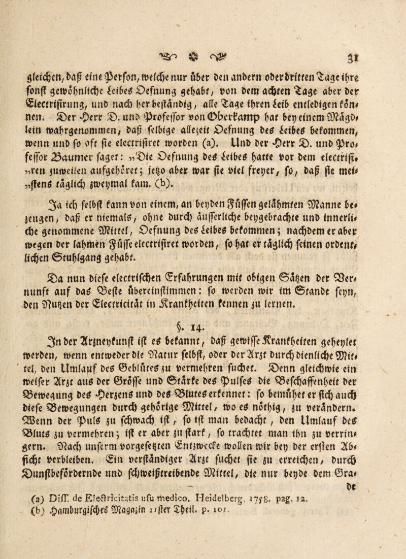 ^ og£ §t gleichen, Daß eine perfon, mefdjie nur ß&er DenanDern oberDHften^ugeibre fonß gemobnlicftc idbeg £>efnung gehabt; Don Dem achten *iage aber Der ©ectrtßrung, unD nad) berbeßanDig, alle3:age ihren £eib entleDigen ton* nett. ©er *£)err ©. unD Profejfor von (Dberfrwtp bat bet? einem 93?agD# lein tvabrgenommen/ Daß fdbige allezeit £)efnimg De$ ieibeg bekommen, trenn unD fo oft ße eiccrriftref tvorDcn (a). UnD Der $err ©. unD pro# fejfor 25aumcv faget: 5/£>ie £>efmutg De$ ieibe* batte Vor Dem e(ectrtfü ^ren jiurdien aufgeboret; je^o aber tvar ße rief freier, fo; Daß ße mei* „ßen$ tägltd) itrevmaf fam. (b). 3a tcf> fe(b(t fannvon einem, an beyDenguffen gelahmten 93?anne hu senken, Daß er niemals, ebne Durd) auffcrlid&e beygebrad)te unD innert dje genommene SKttrel, £)efnung Desieibes befommen; nad)Demeraber tvegen Der (abmen Suffe electrißret tvorben, fo bat er tägltd) feinen orDcnr# (ic^en Stuhlgang gehabt. ©a nun Dtefe clectrtfd&en (Erfahrungen mit obigen ©äßen Der Q}er> nunft auf Das 55eßc ubercinßtmmen; fo tverDen mir im ©tanDe feyn, Den 9?u$en Der ©ectticität in ivranfpclren fennen au (erneu. §* 14* 3tn Der Xraneyfunß iß es befannt, Daß getviffe 3?rantbdren gebettet tverDen, trenn enrtveDerDie 9|antr fclbß, oDer Der 2frjf Durcf) btenftefee SD?tf# te(, Den Umlajjf Des ©eblfueSau vermehren fueftet. ©enn gleicfttvie ein tvdfer 2lrat aus Der ©reffe unD ©tärfe Des pulfeS Die QSefdjaffenbeit Der CSemegung Des *£)eraenSunD Des QMuteserfennet: fo bemühet er fidj and) Diefe QJetvegungen Durd) gehörige EOdftel, tvo es notbig, au veränDern* $Benn Der puls au fd)tvadj iß ; fo iß man beDac^f, Den Umlauf De# S$(uts au vermehren; iß er aber außarf, fo tradier man ihn au verrinn gern* Sftad) unferm vergefe^ten (£nt$tvecfe tvoflen mir beo Der erßen 2Cb# ftd)t verbleiben, ©lt verßänDiger 2(rat fuefiet ße au crreid)en, Durcö ©unßbeforDernDe unD fdjtvetßtreibenDe üftittel, Die nur beyDe Dem ©ra# ^ - De Ca) Di/T. de Ele&ricitatis ufu rhedico« Heidelberg, 17$% pag« ia.> (b) .pamburgifc&eS Sftagajin sifler Sbeil. p. 101,