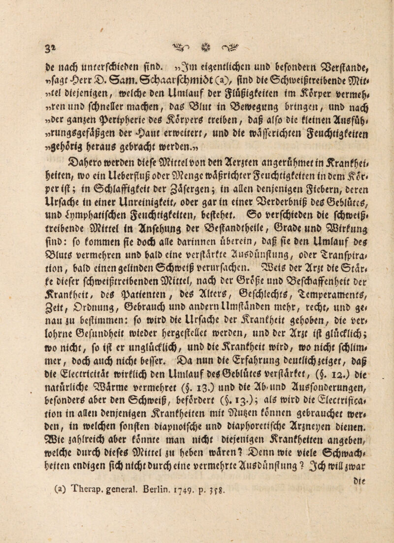 3» $ öS* > ( De nach unterfchleben jtnb. »3m eigentlichen unb befonbern SSerßanbe, »fagt Jpcrr ©. ©am, ©cbaarfdbmtöC CO/ ftnb ble ©djweißtrelbenbe $?if< »tel bfejent^en, midie Den Umlauf Der {Jlößigtelfen Im Körper permeb# »renunb fchneller machen, batf QJltit In QJewegung bringen, unb nach »Her ganjeh g>crlpf>crfe &cö ^örpertf (rclöcn, baß alfo bie tleinen Äugfüfj» „rung$3efäßgen bet raut erweitert/ unb ble wäjferidjten geudjtigteifen »gehörig berau* gebracht werben.« ©abere werben blefe SKittelPon ben 2Cerjten angerfibmet in 5?rantbel» fjelten, wo ein Ueberfluß ober 9)tengc wäßrfdjter «$eudjtigfelfen In bem f'or. periß; In ©djlaffigtelf ber gäfergen j In allen benjenigen Siefccrn, beten Urfadje in einer Unreinheit, ober gar In einer 'fSerberbnlß bes©eblütetf, unb tympbatifchen Seudjtigfelten, beßebet. ©o perfdjieben bie fdjweiß» treibenbe SKlttel In Änfebung ber Q3eßanbtbeile, ©rabe unb SBirtung jtnb: fo tommen jte bod) alle bartnnen uberein, baß fte ben Umlauf beg QMuts vermehren unb balb eine perßarfte Sulbftnßung, ober ^ranfplra» tlon, halb einen gelinbeit Schweiß perurfadjen. 2Beis ber 3rjt ble ©tar« fe biefer fdjweißtreibenben SRittel, nad) ber ©reße unb Q5efchajfenbett ber 5?ranff)cit, be* «Patienten, betf 2(lfer*, ©efdjledjts, Temperament^ geit, £>rbnung, ©ebraudj unb anbernllmßanben mehr, recht, unb ge» nau ju beßimmen: fo wirb ble Urfad)e ber Äranffjetr selben, ble per» Jofjrne ©efunbbeit wleber bergeßcllct werben, «n& Der 2frjt ißglucflidj; wo nicht, fo Iß er unglucflidj, unb bie .Kranffjeit wirb, wo nicht fchlim» mer, bodj auch nldjt befler, ©a nun ble «Erfahrung beutlidjjeiget, baß ble «Electricftät wirtlich ben Umlauf be$©eblute* Perßärtef, (§, 12.) ble natürliche QBarme vermehret (5. 13.) unb ble 2tb unb 2utffonberungen, befonbertf aber ben ©chwetß, beförbert (§.13,)? altf wirb ble(Slectrißca* tloit in allen benjenigen jtranfbeiten mit tilgen tonnen gebrauchet wer» ben, in welchen fonßen biapnolfche unb biapf)oretlfche 2trjno;en bienen. 2Bie sablreich aber tonnte man nicht biejenigen 5?ranfbeiten angeben, welche burch biefetf SJtittel ju beben wären? ©ennwle viele ©djmad)» beiten enbi3en ßd) nicht burdj eine vermehrte 3u*bfmßung? 3«h wiffjwar ble (a) Therap. general, Berlin. 1749. p. 5f g.