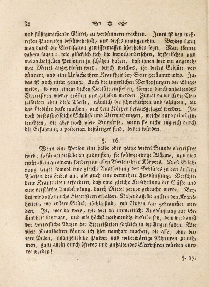 unb jTu|ugmacßcnbe SWittcf, j« »etbunnern trauten. 3«»<g i|f ben meß» reffen «Patienten befcßwehrlicß , unb biefe« unangenehm. $5epbe« fann man bureß bie ©letrifation gewiffermajfen uberhoben ferjn. SKan (Snnte ba.hero fagen : wie glucflicß jteß bie hppoeßonbrifeßen, ^i;ffertf<Jjen unb melancßolifcßen ^erfonen ju feßaßen hüben, bafj ihnen ßiet ein angeneh* me« Üliittel angepriefen wirb, bureß welche«, ihr biefe« ©eblfite »et« bfinnert, nnb eine Urfacße ihrer Äranfheit bep ©eite geraumer wirb. 3<*' ba« i|t noeß nteßt genug. 2tucß bie innerlichen SÖerflopfungen ber £inge« weibe, fo »on einem biefen ©eblute entgehen, fönnen bureß anßaltenbe« (Slectrijtren rnieber eröfnet unb gehoben werben, gumal ba bureß bie ©lec, trifatiott eben biefe‘£ßeile, namlicß bie fcßroejlicßfen unb faljigten, bie ba« ©eblute biefe maeßen, au« betn Körper hetau«gejaget werben. 3C< boeß biefe« (mbfolcße©cßluf]e unb S3ermuthungen, weieße nur »priori ein, Imdnen, bie aber noch »ieie Stnwurfe, wenn fte nießt jugleicß bnreß bie Erfahrung a pofteriori beffättiget (tnb, (eiben würben. §. 16. Qßenn eine iperfon eine halbe ober ganje »ierte[©tunbe electriftret Wirbt fo fanget btefclbc an 5uönn|fen, fte fpußret einige SBarmc, unb bie« nicht »Kein an einem, fonbernan aden^heilenibrc« Äörper«. ©iefe <5tfaß* rung jeiget fowohi eine gleiche 2tu«theilung be« ©eblute« ju ben auffern %l)ttlen be« öetbe« an; al« aneß eine vermehrte Tütobunflimg. Sßerfcßie» bene ^ranfbeiien erforbern, bah eine gleiche 2fu«thcilung ber ©öfte unb eine »erjfarfte 2lu«bun|Tung, bureß SÜhttel heroor gebracht werbe. be« wirb alfo bureß« Slectri jtren erhalten, ©aber baffelbe auch in ben Jtranf« ßeiten, wo erffere ©ttiefe nötßig jittb, mit Sftußen fan gebrauchet wer« ben. 3a, wer ba wei«, wie viel bie unmerflicße 3lu«bön(iung jur ©e« funbßeit beptrage, unb wie hctßjl nothwenbig biefelbe fetj, bemwirbaueß ber vertrefTIcße fthifäen ber ©lectrifation fogleicß in bie 2lugen faden. 933ie »ieie .^ranfheiten föitnte ich h«er namhaft maeßen, bie alle, ohne btt# tere pHen, unangenehme ipulper unb wtberwartige 3)?ipturen ju neß* men, ganj allein bureß öftere« unb gnhalfenbe«Siectriftren würben curt* ret werben! §< 17*
