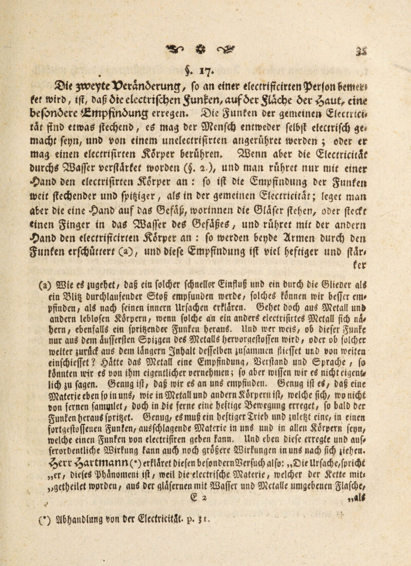 M S* *7* ©k gwevte Veränderung/ fo an einer efccerifrcirfcn ^Jerfon Berner (et Wirt), ff?, öa^dieelecertfc^enSu^en/auföec^l^e der£auü, eine befördere ^Empfindung erregen* £)te Junten *>er gemeinen Siecmci* tät (tnD etwas (?ecIjenb, es mag Der ÜRenfeft entweber felb|? efectrifdj ge# mad&f feptt, unb von einem unelectrifttrten angerubret werden ; ober er mag einen efectrijirten j?orper &eruf>rem QBenn aber bie ©cctricttSf burefts QBaffer verflärfet worben (§♦ i ), unb man rubrer nur mir einer •£>anb Den efeemjmen Körper an : fo ff? Die (Smpftnbimg ber gunfeii trete ffec&enber unb fpißiger, af^ tn ber gemeinen Stecmetrar; feget man aber bie eine #anb auf bas ©efap, worinnen bte ©lafer (leben, ober f?ecft einen Singer in bas QBaffer beS ©ef5ßes, unb rubrer mit ber anbern #anb ben efecrrtjtctrren Körper an : fo werben bepbe 2trmen burcf) ben Snnfen erfefcurtert 00, unbbiefe £mp(tnbung iff rief heftiger unb f?<5r# fer (a) SBie el jugebet, ba§ ein folget fcbnellor 0nßu§ unb ein bureb bie ©lieber all ein3Mi§ Durchlaufenber 0to§ empfunbett werbe/ folcbel fonnen wir befferem# pftnben / all nach feinen innern Urfadjen erfldren. ©ebet boef) aul Metall unb anbern leblofen Körpern/ wenn folc&e an ein anberl electrißrteS 9ö?etall ßcb na# Bern, ebenfalls ein fpri^enber gunfen heraus. Unb wer weil, ob tiefer gunfe nur aul bem äufferpen 0pügen Del $?etalll berooraepojTen wirb, ober ob folc&ec weiter jurtfef aul bem lungern 3nbalt beffelben lufammen flüffet unb ton weiten einfdjieffet ? £atte Dal Metall eine 0npfinbung, SßerPanb unb ©pradK, fo fSnttfen wir el Pon ibm eigentlicher »ernebmen; fo aber wifieu wir el nicht eigene lid) $u fagen. ©enug ip, baß wir el an uni empßubeti, ©enug iP el, baß eine Materie eben fo in uni, wie in Metall unb anbern ^orperuip, welche ßcb/ wouicbf ton fernen famtjilet, boeb in bie ferne eine heftige Bewegung erreget, fo balb ber gunfen heran! fpriget. ©enug, elmußem beftiger$rieb unb juleßt eine, in einen forfgepoffeuen gunfen, aulfcf;lagenbe Materie in uni unb in allen forpern fepn, welche einen gunfen ton electripren geben fann, Unb eben biefe erregte unb auf# ferorbentlicbe QBirfung fann aud) noch größere £Birfungen in uni nach ß<h iiebett. -^err ^avttttann (*) erfläret biefen befonbernSSerfud) alfo: „»Die Urfad)e,fpricbf „er, biefel ^banomeni ip, weil bteelectrifcbe Materie, welcher ber $ette mit# „getbeilet wprben, aul ber glafernenmit Gaffer unb Metalle umgebenen glafcbe, <£ * „all (•) Slbbatiblung ton ber SlectricitSt. p. 31.