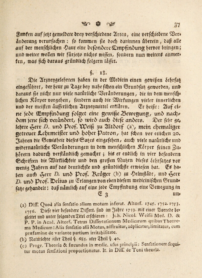 gttnfeu auf jeijt gemelbete brei; verfdjicbene Wirten, du« verfdjtebene (Ser» Anbetung vcrurfadjen : fo fommen jte bod; barinnen überein, bafj affe auf ber menfdjlicfjen *£>aut eine beföndere (Empfindung bervor bringen; unb weiter »offen wir fürjeljo nid)t« wi|fen, fonbern nun »eifert anmer* fett, wa« fiel) barau« grunbiich foiäern iä|fe(. §. 18. JDie 2frjneijgefef)r(en Mafien ttt ber SKebicrn einen gewifien ic^rfal eingefübret, ber&euf ju 'Jage bei; nabe febon ein ©ntnbfafs geworben, unb betrau« fte nicht nur Viele natürliche (Seranbemngen, bie in beni menfef)» liehen Körper vorgeben, fonbern and) bie (JBirfuttgcn vieler innerlichen unb ber meiffen aufjerlidjen 2trjnei;miffei crfiürcn. ©r l;eift: 2luf eü ne jede (Empfindung folget eine gewife Bewegung, und naef# dem jene fiel; verändert, fö wird auch diefe andere. ®er febr ge, lehrte ^>err D. und prof. Weif 3U 2lltdorf (a), mein ehemaliger getreuer ILcbrmeifirer und hoher Patron, (;at fchon »er etlichen 2,0. 3af>ren bie @ewt«beit biefc«@afäe« eingefef;en, and) viele natürlicheunb wibernatürlidje (Berlin berungen in bem menfdjlichen Server feinen 3«* horern baburch verflaitbiicf) gemadjet; bi« er enblid; in vier befonbem ©(griffen bie Q3trf(ief)fei( unb ben grefen (fluten biefe« £cbrfa$e« vor wenig Safren auf ba« bcittiichlk «»b grünbitchffe erwtefen bat. ge 1ja# ben auch -&err D. und Prof. Inniger (b) «u #elm[?abr, unb^ert Z). und Prof. IDelius ju ©rlangeit Von eben biefem mebicinifd)en ©runb# fa|e geijanbeit; baf ikimlich auf eine jebe ©mpflnbung eine Bewegung in © 3 um (a) DilT. Quod alia fenfatio alium motum ir.ferat. Altorf. 174?. 1752. i7fb 1776. ©iefe »ier befonbere SMfferf. (inb im 3«bre 1759- mit einer Sorrebe be» gleitet unb unter folgcnben£iteI erfebienen : Joh. Nicol. VVeifii Med. D. & P. P. in Acad. Altorf. Tetras Diflertationum Medicarum quibusTheore- ma MedicumlAlia fenfatio aliiMotus, adüruitur,adplicatur,limitatur, cum prsefamine de Variante partium irritabilitate, (b) SßaUiriehre iftcr $f)eil §. 6$$. 2fer$f)nl§ 4°- (c) Progr. Theoria & fsBcundus in medic. ufus principii: Senfationcm fequi* tur motus fenfutioni proportionatus, lt» in Dill, de 1 om theoria.