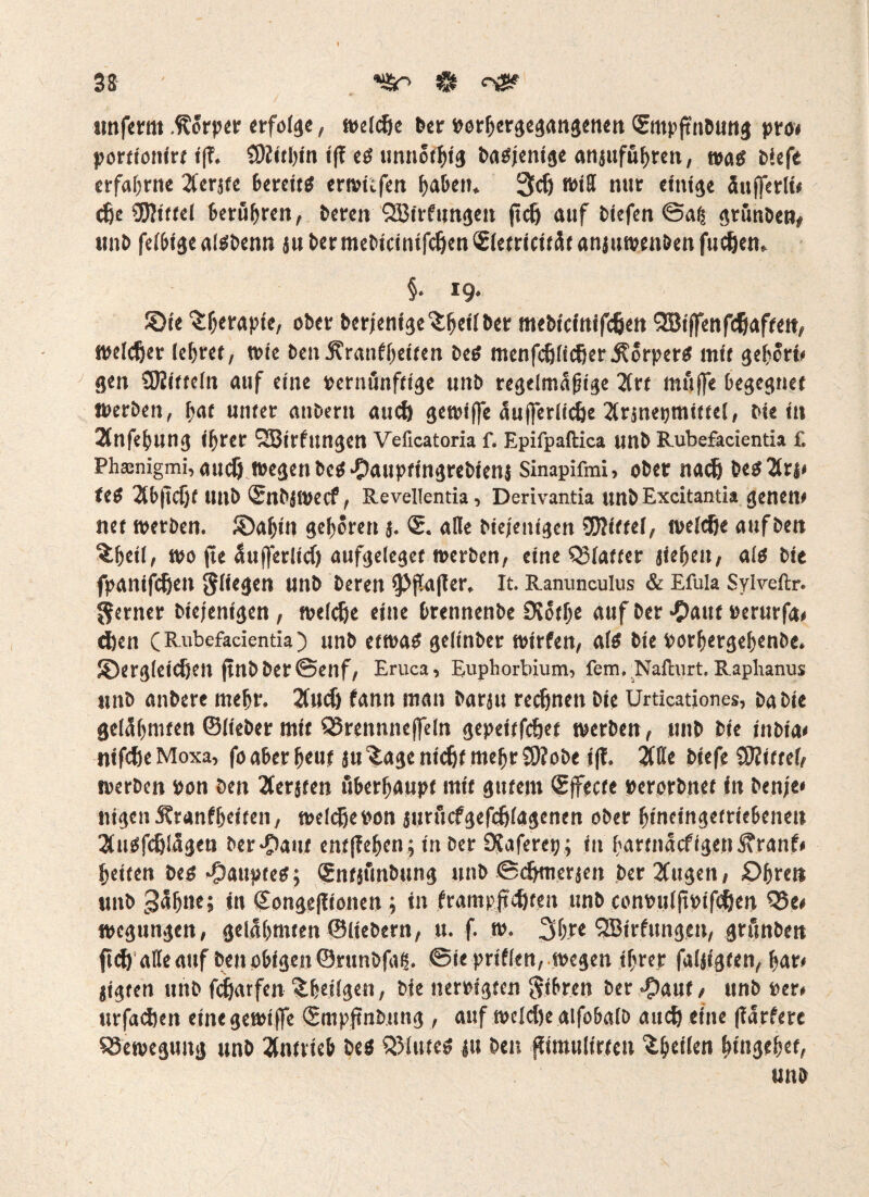tmferm .Körper erfolge, welcöe Per Porpergegangenen <5mpfrnPung pro* porttonirt ift SRitpin ifT eö unnotptg Pagjenige anjufuprett, trag tiefe erfahrne 2ferjte bereitg erwiefen haften. 3dj will nur einige äufferli* cJje Mittel berühren, Peren QBirfungen jtef) auf tiefen @ag grünten# mit felbige algtenn ju Per meticimfcfjen <£letricität anjuwen&en fudjen,. §* *9 JÖr< 3:perapie, ober Perfentge'fcpeilPer mePicinifcfjen QBiffenfcßaffett, welcher (epret, wie ben.Kranfpeiten teg menfcfjlicf)er$orperg mit gehört, gen SRitteln auf eine pernunfttge unt regelmäßige 2Crt muffe begegnet Werten, pat unter antern aud) gewiffe aufferlic&e 2Crsnetjmiffet# tie in 2lttfepung iprer QBirfungen Veficatoria f. Epifpaftica unt Rubefacientia f. Ph*nigmi,audj wegen Pcg^aupfingrePienj Sinapifmi, oPer nach Pegiärj, feg 2bjtcf)t unt ISnPjWecf, Revellentia, Derivantia untExcitantia genen, nef werten. ®apin geboren j. <£. alle tiejenigen 93?ittei, welche auf Pen ^peil, wo jte Üufferlicf) aufgelegte werten, eine QJlatter jiepett, alg Pie fpanifetjen fliegen unt Peren fPßafler, It. Ranunculus & Efula Sylveftr. ferner Pie/enigen , welche eine Prennente SJotpe auf Per *C>auf Perurfa, djen C Rubefacientia ^ unt etwag gelinter wirfen, a(g Pie PorpergepenPe. ^Dergleichen finPPer©enf, Eruca, Euphorbium, fern. Nafturt. Raplianus unt untere mehr. 2fucf> fann man Parju regnen Pie Urticationes, tatie gelähmten ©lieber mit SSrennnejfeln gepeitfehet werten, unt Pie intia« nifche Moxa, fo aber peut ju 3age nicht mepr SRoPe t(f. Mt tiefe SRittel, werten pon Pen 2ferjten öberpaupt mit gutem ©ffecte perortnet in Pen;e« nigen Äranfpeften, welche pon jttrucfgefefilagenen ober pineingetriebenen 3(nSfc6lägen Pereant entffepen; in ter 9?aferep; in partnäefigen^ranf, peiten teg H&aupteg; SntjfinPung unt ©chmerjen Per2fugen, £>pren nnt ^npn*» in <£onge|!ionen ; in frampjtehffn unt comnilfipifchen Q3e, wegungen, gelahmten ©lietern, u. f. w. 3pre SBirfnngen, grünten fu^ alle auf Pen obigen©runtfais. ©iepriflen, wegen iprer faljtgten, par, jigten unt fdpatfen ^peilgen, tie nertigten ftibren ter ^)auf, unt per, urfaepen eine gewiffe ©mpjtntung , auf welche alfobalt auch eine (lärfere Bewegung unt Antrieb Peg Q31uteg ju Pen jfimulirtcn ^peilen ptngepet,