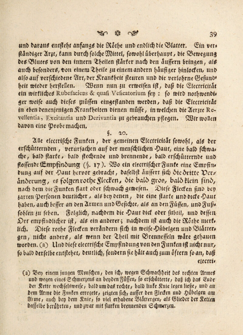 unb barautf cntfTeljf anfangs bie 9iothe unb enMidj tu QMatter. ©n »er# (Tanbiger 2frff, farm burdjfoIcheSWiteel, fowohluberhaupf/ bte Q3ewegun$ begQMutctf »on ben Innern feilen fTSrfcr nach ben auffern bringen, al$ auch befonbertf, Don einem ^bc^e $u einem anbern häufiger htnlocfeu/ unb alfoauf »erfcfjtcbene 2lrr,ber jvranffjeit (Teuren unb bie »er(ofjrne@efunö* heit wteber herßetfen. QBenn nun $u erweifen ifT, baß bie ©ecrrictfär ein wtrfltd)e$ Rubefadens & quafi Veficatorium fep : fo wirb norhwenbt# ger weife auch btefeg piuflfen eingeßanben werben/ baß bie (gkcnicitSt in ebenbenenjenigen^ranfbeiten bienen muffe, in welchen bteXerjrc Re- vellentia, Excitantia unb Derivantia |it gebrauten pßegen. QfBirwoflett baoon eine probe machen. §♦ a o* 2Uie efecerifche Junten, ber gemeinen ©ectricitSt fowohl, aftf ber erfdjutfernben , Derurfachen auf ber menfchlichen *Oaur, eine ba(b fchwa# d)e, balbfTarfe/ halb ßechenbe unb brennenbe/ balb erfchfwernbe unb ßoffenbe (Empfindung (§. 17). 3Bo ein clecmfchergunfe eine ©npftn# bung auf ber ‘patu her»or gebracht, bafelbß Puffert (ich die dritte Per* anderung, eg folgenrot&c$lecEcn, die bald gr06/ bald Hein find/ naeft betn bte Junten ftart ober fchwach gewefen. SDtefe Siefen fmb bet; $artenperfonen beutlicher, aiobet? Denen, bie eine jfarfe unbbicfepaut haben, aud)bcffer an ben 2irmen unbSeftchte, a 16 an benSuffen, unbguß# fobfen ju febetn Solglich, nachbem bie ‘paut btef ober fubttl, unb bejfeti £)vt empfmbltcher iß, als ein anberer; nachbem iß auc^ bie £Korf>c merf# lief). &>tefe rotf^e gieefen »eränbern ßch in weife ‘pübelgen unb Blatter# gen, nicht anberS, als wenn ber £f)etl mit QSrenneffein wäre gehauen worben, (a) Unb btefe eketri fefie ©npßnbung »on ben Junten iß nicht nur/ fo balb Derfelbe entfielet/ betulich/ fonbern fte hält auch $um ofiern fo an, baß eiccntt (a) $3et> einem jungen 9föenf<S)en/ ben ich/ wegen (Schwachheit teß rechten 2Jrme$ unb wegen eines SchmerjenS an bet;benguffen, fo erschütterte/ &a§ ich ba$ örttbe ber jteffe wcchfelSweife/ balb um ba$ rechte/ balb litrfe $nie legen liege/ unb au bem 5lrme bie Junten erregete, geigten ftcb/ außer ben glecfen unb pubeigen am Slrme/ auch bep bem $nie/ fo viel erhabene 2$lüttergcn, als (^lieber ber Setten bajfdbe berührten/ unbjwar mit ßarfen bvennenben Schmerle«.