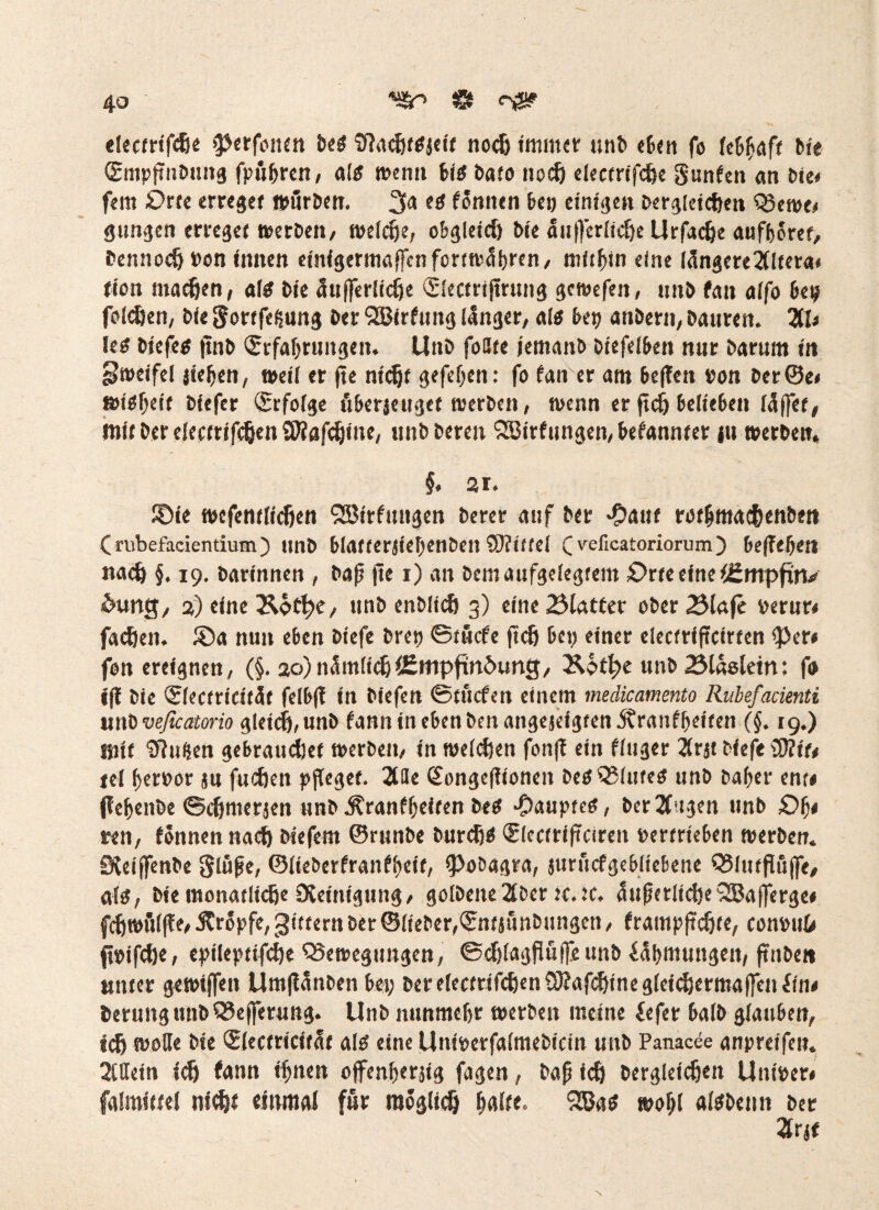 electrifdie >perfoitm M $?acj)f$jeit nodj immer unb eben fo lebhaft bte (Empftnbuitg fpu^rcn / altf wenn Ü6 bato noef) electrifcpe gunfen an bie» fern Orte erreget würben. 3a <8 tonnen bei) einigen bergleidjen Q5ewe, gungen erreget werben, weldje, obgleict) bie äujferlic&e Urfadje aufboret, bennodj bon innen einigermalfcnfcrtwübren, mithin eine längere 20tera< fion machen, altf bie äitjferlicije Slectrijtrung gewefen, unb tan alfo be? folgen, bie gortfeijung ber 2ßirfung länger, alt bet) anbern, banren. 211« Ie$ biefe# jtnb (Srfabruitgett. Unb fönte jemanb biefelben nur barnm in Zweifel jte^en, weil er fte ntd)f gefef;en: fo tan er am beflen bon ber@e< wi#f;eit bfefer Erfolge fiberjeuget werben, wenn er ftcfj belieben lüftet, mit Der elerfrifc&en Sföafdjine, unb bereu 2Birfungen,befannter in werben, §. 21. ©ie wefentlidjen 92ötrfungen berer auf ber *?»aitf rot&mac&enbett ( rubcfadcntium) unb blafterjief;enbett SUittel C velicatoriorum) belieben nad) §. 19. barinnen , bajj |le 1) an bcm aufgelegtem Orte eine lümpfwv &tmg, 2) eine &ött;e, unb enblidj 3) eine Blatter ober Blafe berur« fadjen. ©a nun eben biefe bret) ©tucfe ftdj bet; einer electriftcirten <Per« fon ereignen, (§. 20)namlicljlEmpfinöung, Be>tl;e unb Bläsletn: fo ifl bie Qtlectricifäf felb(l in biefen ©tucfen einem medicamento Rubefacienti unbveßcatorio gleicfj,unb tanninebenbenange5eigten5?rantbeifen (§. 19.) mit duften gebrauchet werben, in welchen fon|t ein flttger 2(rjt biefe ®?tu tel berbor su fudien pfleget. 2tHe Gfongeftionen be#3$lttte# unb baber ent« ffebenbe ©djmerjen unb Ärantbeiten be# Raupte#, ber2(ugen unb £>b< ren, tonnen nad) biefem ©runbe burd)# Slectriftciren bertrieben werben. Sleiftenbe glöjje, ©liebertranfbeit, fPobagra, jurucfgebliebene Q3lutfiüfte, atg, bie monatlidje Steinigung, golbeite2lber te.ic, üttfjerlidteSBafterge« fdjwü(|le, Jtropfe, Rittern ber ©lieber,©ntsünbungen, frampftc&te, convuO fibifdje, epileptifd)e QSewegtmgen, ©djlagfluftjeunb iübmungen, ftnben unter gewiffen Umflünben bet; ber electrifdjen SJtafdjine gletdjerroaften (iiu berimgunbQSefterung. Unb nttnmebr werben meine fefer halb glauben, »dj wolle bie Slectricitat alö eine Uniberfalmebicin unb Panacec anpreifett. Allein id) tann ifjnen offenberjtg fagen, baf) id) bergletdjen Uniber» falmittel nidjt einmal für raeglidj fyaltt» 2Ba# »of;l atebeitn ber 2lrjf
