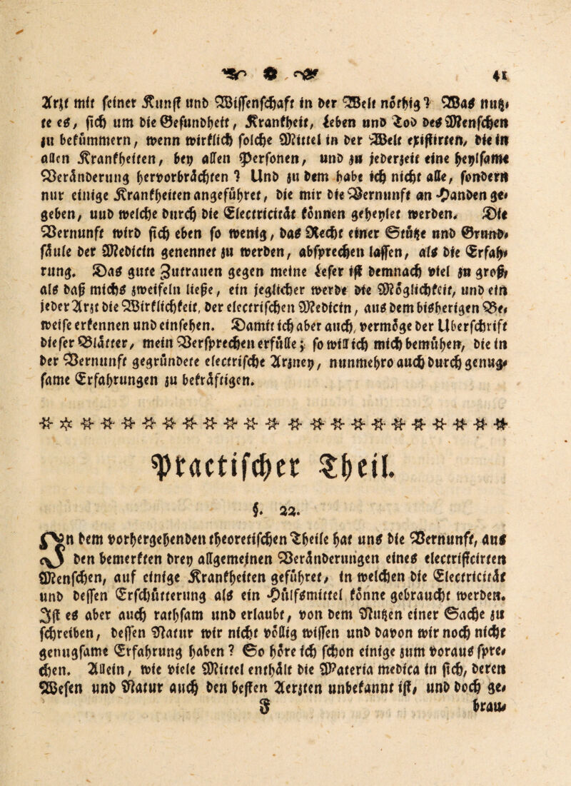 <90 • ■.«'fl* Ztit mit feiner Jtunf? unb QBijfenfdjaff in ber %Btlt nörijigf 2Ba« itui}» tt cg, ficf) um bie ©efunbbetf , ^ranfi>cit, {eben uns ioi> be«5Renfcljen ju befummern, wenn wirfiid) folcfje Mittel in ber 3BeU ejnjfirten, Hein öden 5?ranfgeifert, bet; affen cperfonen, unb j« jeberjeir eine bet)lfam« SÖerönberung bervorbräcfjten ? Unb ju bem habe t(6 nicf)t affe, fonbert» nur einige .Kranffjettenangefübref, bie mir bie Vernunft an -Clanbenge» geben, uub weldje bitrcfj bie Slectricit&t tonnen gebetet werben. ®fe 93ernunfe wirb ft cf) eben fo wenig, ba« SXecftt einer Stöbe unb @runb« fäule ber 5J?ebicin genennet ju werben, abfirndjen laffen, att bie <Srfab» ritng. ©a« gute Zutrauen gegen meine lefer ifi bemnacfj viel in grefj, als bafj mid)S jweifeln ließe, ein jeglicher werbt bit SK oglicftfeit, unb ein jeber2frjtbieSBirfltcfjfeit, ber eiectrifcfeenSKebtctn, au«bembiSberigenQ5e» weife erfennen unbeinfeljen. ©arntt ich aber auch, vermöge ber Uberftfcrtfe bieferQSlatter, mein SSerfpredjen erfülle* fowiffich mich bemöfjen, biein ber SÖernunft gegrönbete eiectrifcfjt ^Crjne^, nunme&ro auch burch genug* fame Erfahrungen ju bekräftigen. tytactifdjet $f)eiL }. 23. bem vorhergehenben theeretifdjen'S heile hat uns bie SBernunfr, an# c\j ben bemerkten bret; allgemeinen Söerönberuiigen eine« electrißcirten SJfenfcfjen, auf einige Krankheiten gefiihret, in welken bie Electricitäf unb bejfen Erfchötterung als ein •Oulfsmittel könne gebraust werben. 3|f es aber auch ratljfam unb erlaubt, von bem Sftufien einer ©acfje ju fchretben, beffen Sffatttr wir völlig wiffen unb bavon wir noch nicht genugfame Erfahrung haben ? ©e h$re ich fchon einige jum Voraus fpre* chcit. Allein, wie viele SKittel enthalt bie SKaterta mebtca in fleh, bereu SBefen unb tßatur auch ben beffen 2ferjten unbekannt iff< unb boclj de« § braue