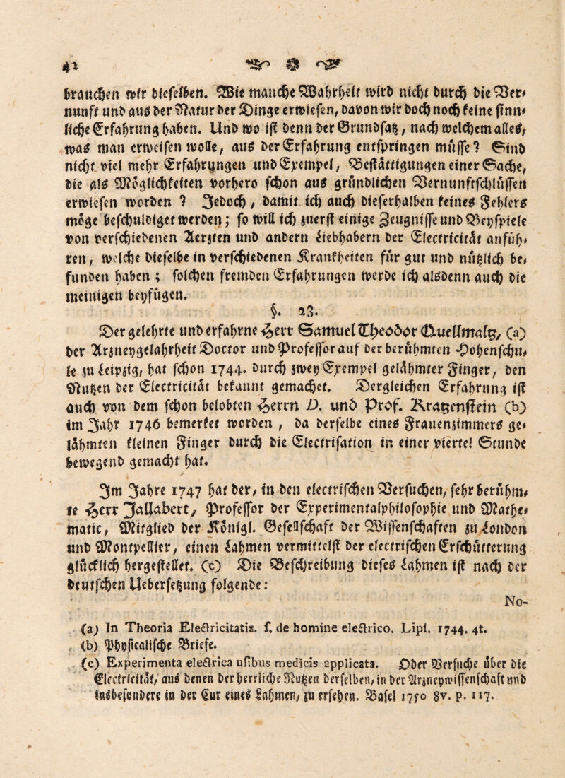 'SO $ 4* brauchen wir biefefben. 2Bie manche SBahr(>e<f wirb nicht burdj bie S3er* nunft unb ausber STrtrur Der SDinge erroiefen, baron wir bod)noch feine (Inn* liehe Erfahrung haben. Unb wo ifl benn Der @runbfai|, nach welchem adeS, n>aS man erweifen wolle, aus bcrErfahrung entfpringen muffe ? ©inb nidjf »iel mehr Erfahrungen unbEjrempel, Q5eftättigungeneinerGache, Die als ®oglichfeiten »orhero fd)on aus grfinblichen ^ernunftfchlüfFen erroiefen werben ? 3£bodj, Damit id) auch bieferhalben feines Seilers möge kfdjuleigetwerben; fo will id) juerfl einige 3cugnif[eunbS5ei;fpie(e von rerfchiebenen 2lerjten unb anbern Liebhabern Der Electricitüt anfüh< reit, welche biefelbe in verfefeiebenen Äranfheiten für gut unb nu^llch be, funben haben ; foldjen frembeu Erfahrungen werbe ich alSDenn auch Die mehligen betrügen. §. 23. ©er gelehrte unb erfahrne £ert Samuel <0)eoöor (tkiellmalg, CO ber 3rjnei)gelahrhcif£>ocfor unbiprofefforauf Oer berühmten Oohenfchw, le juLeipjig, hat fdjon 1744. Durch jwet) Epempei gelahmter ginger, Den Sitten ber Electricifüt befannt gemacher, ©ergleichen Erfahrung tf? aud) wn Dem fchon belobten e^erm D. unö Prof. Kra^enffein CO im 3afr 1746 bemerfet werben , Da berfelbe eines grauenjimmers ge* lähmten fleinen ginger burdj Die Electrifation in einer bierte! GtunDe bewegenb gemacht hat. 3m 3ahre 1747 hat ber, in ben electrifchen Sßerfudjen, fehr berühm* le £err ^aljabert, iprofeflor ber Epperimentalphtlofophie unb Sttathe* «tatic, ÜJjitglieb ber JfSnigl. ©efeafdjaft ber 2Bi(Tenfchaften juLonbon unb CNontpellier, einen Lahmen »crmitteljl Der electrifchenErfdjüfterung glücflicfj hergefießet. CO ©ie QJefdjrefbung biefeS Lahmen i(I nach bcr beutfehen Ueberfe§ung folgenbe: Mo¬ fa; In Theoria Eleflricitatis. f. de homine eleßrico. Lipi. 1744. 4t. , (b) 'Pholiccilifche ^Briefe. (c) Experimenta eleflrica ufibus medicis applicata. Ober 25crfncf)e ilbet bie €lectriciiSf, auS Denen ber herrließe SRu^en öerfelben,in ber SlrjneproifTenfdjaftunö