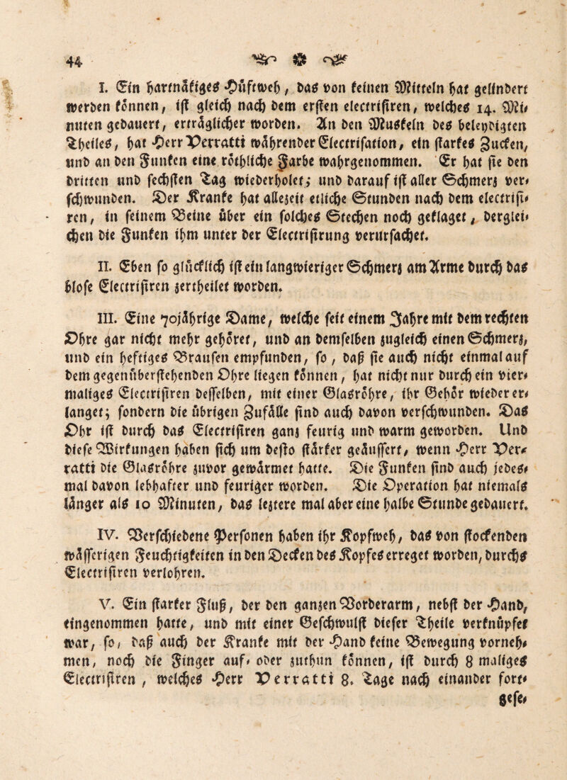 I. ©in bartnafigeg Hüftweh, bag »on feinen Mitteln bat gelinbert werben fönnen, i|f gleich nach bem er|ten electriftren, welcbeg 14. SMi» unten gebauert, erträglicher worben. 2ln ben ©iugfeln beg beleidigten ^beileg, bat •OerrPerrattt wäbrenberSlectrifation, ein (larfeg guefen, unb an ben $ nuten eine rötbüche 0arbe wabrgenommen. <?r f>af jte ben triften unb fecbflen “Sag wieberbolet ,• unb barauf i(t aller ©cbmerj »er» fdjwunben. ©er 5?ranfe bat aßejeit etliche ©tunben nach bem electrijt» ren, in feinem teilte über ein folcbeg Stegen noch geflaget, berglet» (Jjen bie gunfen ihm unter ber €lectri|trung »erurfachet, II. ®ben fo giücfüch i(! ein langwieriger ©chmerj attt2frme burch bag blofe ßlectrijtren jertbeilet worben. III. ®ine 7oj3^r*3c ©ame, welche feit einem 3aljre mit bem rechten Obre ^ar nicht mehr gehöret, unb an bemfelbett juglefch einen©cfjnterj, unb ein beftigeg Q3raufen entpfunben, fo , baß fle auch nicht einmalauf bem gegenüberflebenben Obre liegen fönnen, bat nicht nur burch ein »ier» maligeg Slectrijtren beffelben, mit einer ©iagröbre, ibr ©chör wieberer» langet; fonbern bie übrigen gufatte jtnb auch ba»on »erfchwunben. ©ag £>br ifl burch bag (Siectrifiren ganj feurig unb warm geworben. Unb biefe QBirfungen haben jtch um befto (lärfer geäußert, wenn #err X>ev* ratti Die ©Iagröbre ju»or gewännet batte. ©ie gunfen ftnb auch jebeg* mal ba»on lebhafter unb feuriger worben. ©ie Operation bat nfemalg länger alg 10 9)timstcn, bag lejtere mal aber eine halbe ©tunbe gebauert. IV. SSerfchfebene 9>erfonen haben ihr Äopfweh, bag »on floefenben wäfferigen geuchtigfeitcn in ben ©eefen beg j?opfeg erreget worben, burchg ISlectriftren »eriobren. V. <£in (Tarfer glujj, ber ben ganjenSßorberarm, nebff ber $anb, eingenommen batte, unb mit einer ©efchwul|t biefer ^htü« »erfnüpfet war, fo, bafj auch ber Trante mit ber -£>anb feine Bewegung »ornefj* men, noch bie ginger auf» ober juthun fönnen, ift burch 8 maligeg Slectnßren , weicheg -9err Oerrafft 8. £age nach einanber fort* gefe»