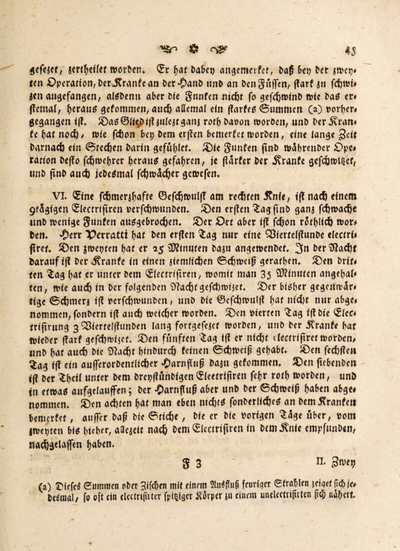gefejet, jertbeifet worben, Sr bat habe» angemerfer, baß 6c« brr jroetj« len Operation, Deritranfe an bet-Oanb unb an bengfiffen, jlarf jtt fcfewi* Jen angefangen, alSbenn aber Oie gnnfen nidjt fo gefcfjwinb wie baS er« jlernaf, heraus gefomtnen, aud) attemai ein flarfes ©ummen (a) Porf?er» gegangen i(T. ©as@ii^bi|?juiejtganj rotb baoon worben, unb ber j?ran« fe bat nocft, wie fdjon bei) bem erflen benterfet worben, eine lange gt(t barnadj ein ©tedjen barin gefiiblct. ®ie gunfen ftnO wäbrenber £>pe# ration bejlo fcßwebrer heraus «gefahren, je flarfer ber Trante gefdjwifäet, unb jtnb aucfe jebedmal fcf)wäcfjer gewefen, VI. Sine fernerjbafte ©efdjwuljl am redjten Jfnfe, tjlnadj einem gfSgigen Slectrijtren »crfcfjwunben. ©en erjlen £ag jtnb ganj fdfwadje unb wenige gunfen ausgebrocfjen. ©er 0rt aber ijl jdjon rötblid) wor« ben. *£err Xtorattt bat ben erffen £ag nur eine Söierteijlunbe tlectrt* flret. ©en jwetjten baf er 25 rDlinuten baju angewenbef. 3n berfflad)! barauf ijl ber Traufe in einen jiemlictien ©djweiß gerafben. ©en brit» len ^ag bat er unter bem Slecfrijtren, womit man 35 SRfnuten angebai« ten, wie aud) in ber foigenben 9?ad)f gefcfcwijet, ©er bisher gegeitwär« tige ©cömerj ijl »erfcfjwunben, unb bie ©cfdjwuljl bat nid)f nur abge« nommen, fonbern ijl aud) weicher worben, ©en oterfen Sag ijl bie Siec« frijtrung 3^terteljfiinben lang fortgefejet worben, unb ber jtranfe bar »ieber jlarf gefdjwijet. ©en fünften Sag ijl er nid)f electrijtret worben, unb bat aud) bie tftadjf btnburdj leinen ©diweifj gehabt, ©en fedjfle» ^ag ijl ein au(ferorbentiid)er .£>arnflufj baju gefommen. ©en ftebenbc» ijl ber Sbeti unter t>cm bretjjlönbigenSieetrijtren febr rotb worben, unö jn etwas aufgeiaujfen; ber £arnflu|j aber unb ber ©djweijj haben abge* nommen. ©en achten bat man eben nidjfö fonberlidKS an bem jfranfen bemerfet, auffer baß bie ©tiefte, bie er bie »origen S<ige über, »om jwepten bis hiebet, aaejeit nacft bem Slectrijtren in bem^nie empfunben, nadjgelajfen b«&en. 8 3' II. gwetj (a) C'iefe« Summen ober 3if<T)en mit einem 2Iw)flu§ feuriger Strahlen jeiqef jicbje* beeiual/ fo oft ein elcctrijüter fpißiger .Körper ju einem unelectrijtrien (ich nähert.