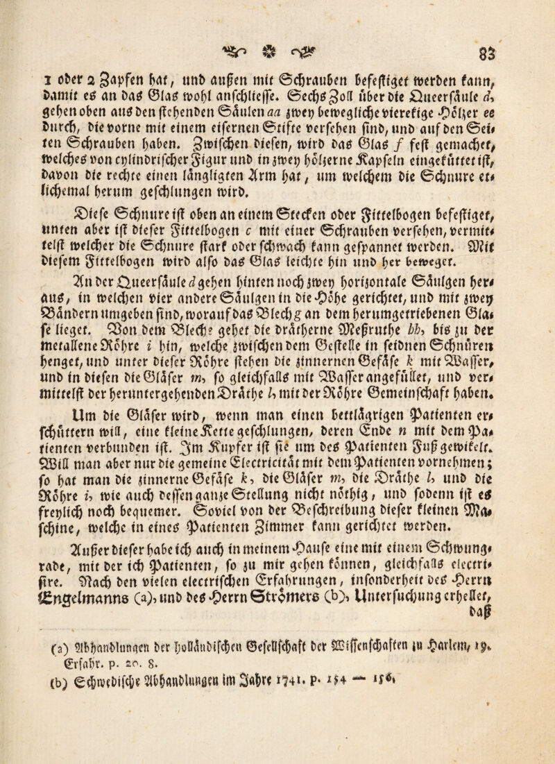 i ober 2 3<spfcn bat, unb außen mit Schrauben werben fann, bannt es an bas ©laö wobl anfchlieffe. Sechs $o(I über bie £}ueerf5ule d> geben oben aus benffebenben ©Inlett atz jwe» bewegliche »ierefige polier et bnreft, bie»orne mit einem eifernen Stifte »erfefjen ftitb, unb aufben©ei# tett ©chrauben haben. graffdjen biefen, wirb bas ©las / feff gemacher, welches »oncblinbrifchergigur unb tn jwei; boljerne j?apfdn eingefuttetiff, ba»on bie rechte einen (ängltgten #rm l;at, um welchem bte ©djnure et» lichemal beutm gefehlungen wirb, ©iefe Schnüre iff oben an einem ©teefen ober gittelbogen befeffiget, itnten aber iff biefer gittelbogen c mit einer ©chrauben »erfeben, »ermit« telff welcher bie ©djnure (iarf ober fchwadj fann gefpannet werben. 3)Üf biefem gittelbogen wirb alfo bas ©las feicijte bin itnb ber beweget. 2fn bet Öueerfäuled geben hinten noch jwet) borijontale Sättigen her» aus, in weldjen »ier anbere©<5ulgenin bie-pöbe gerichtet, unb mit jwetj 83änbern umgeben ftnb, worauf bas Q$led)g an bem berumgetriebenen ©ia» fe lieget. SOott bem Q?lecty? gebet bie brärtjerne SSJfeßrutbe bb, bis ju bec metallene Sichre i bin, welche jwifdjenbeni ©e|fefle tit fetbnen ©chnftrett bengef, unb unter biefer 9töbre (leben bie jinnernen@efäfe k mitSBaffcr, unb in biefen bie©läfer m, fo gleid)falls mit SBajferangefuilef, mtb »er« mittelff ber berttntergebenben® raffte /•> mit betr Diöfjre ©emetnfehaft haben» Um bie ©lafer wirb, wenn man einen bettlägrigen Patienten er» fchüttern will, eine fleine-Svette gefehlungen, beren ©nbe n mit bem^a« tienten »erbunben iff. 3m Sfupfer iff jte um beS (Patienten giißgewifelt,. SBill man aber nur bie gemeine Slectricifat mit bem (Patienten »ornebmen; fo bat man bte jinnerne ©efäfe k, bte®(äfer m, bie ©ratbe U unb bie 9{ obre U wie and) beffen galt je Stellung nicht notbig, unb fobemt t|f es fretjlich noch bequemer, ©o»iel »on ber Q5efchreibung biefer fleinen 2D?a# fchine, welt^c in eines Patienten gtmmer fann geridjtet werben. 2fußer biefer habe ich auch in meinem $aufe eine mit einem ©eftwung* rabe, mit ber ich Patienten, fo jit mir geben fonnen, gleidifans electrf« ft re. 9fach ben »ielen electrifdlen ©rfabrttngen, titfonberbeit beS -00«« i&nsdmanns (a),unb besternt Stromere Cb> Unterfuchung erhellet, baß (a) Slbbnnblunqen ber boBänbifcben ©efeBfebafi ber 2üijfenfcbflffeti jit £<trlem, i j» €r|'n!)r. p. io. s. (b) ecbwtbifc&e Slbbanbludfltn im 3«brt »?4t. P1 iw — «f**