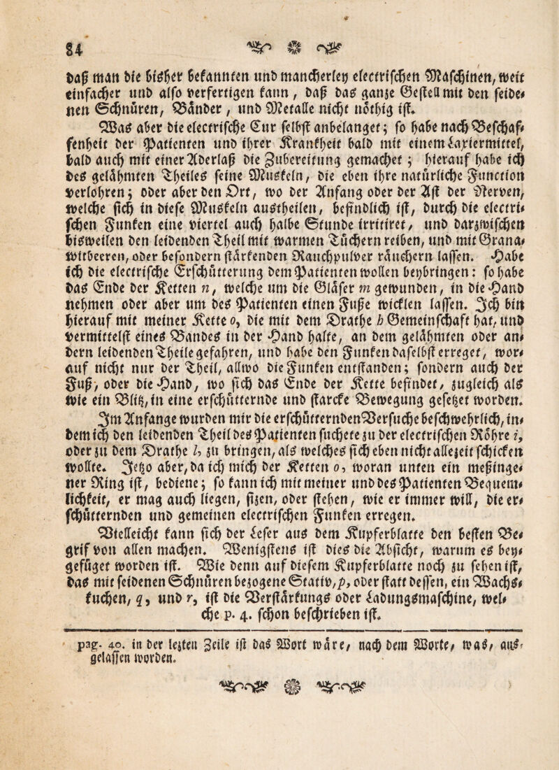 14 ^ ^ Daß mait bie btsb« (Wannten unb mandierfctj electrifchen 9fl4fc!jtnen, weit einfacher unb alfo »erfertigen fatm, Daß bas ganje (Scflefll mit beit feibe» um Schnüren, Raubet;, ttnb SKetaße nicht notljig iß. QBas aber bie electrifche ©ur felt’fT anbelanget; fo habe nach Q3efchaf» fenheit bei: (Patienten unb ihrer Ärantljeif halb mit einem fapiermittef, halb auch mit einer überlaß bie gtibereitnng gemacher; hierauf habe ich beS gelähmten feine SDJiisteln, bie eben ihre natürliche ^unctioit »erfolgen; ober aberben£>rf, wo ber 2tnfang ober ber 2tft ber Serben, welche (ich in öiefe SKuSfeiit auStheiieit, beßnblich iß, burch bie eiecfri» fußen Sunfen eine viertel auch halbe ©funbe irrttiret, unb barjmtfchm insweilen beit (eibenben ^heümit marinen Suchern reihen, mtb mitörana» mitbeeren,aöer befonbern ßarfenben OtauchpuWer räuchern la(fen. >Oabe ich bie electrifche ©rfchütterung bau Patienten wollen bepbringen: fohabe bas <2nbe ber fetten n, welche um bie ©läfer m gemunben, in Die^anb nehmen ober aber um bes Patienten einen Süße micflen laßen. 3$ bin hierauf mit meiner 3?ette o, bie mit bem ©rathe h ©emetnfefjaft hat, unb »ermtttelß eines QJanbes in ber #anb halte, an bem gelähmten ober an» bem (eibenben^heilegefahren, unb habe ben Stintenbafelbff erreget, mor» auf nicht nur ber ^heii, allmo bieSunfen entßanbcn; fonbern auch ber Suß> ober bte^anb, wo fich bas ©nbe ber jtette beftnbet, jugleich als Wie ein QMfMit eine etfcfjttttcrnbe unb ßarefe Bewegung gefeljet morben. 3m Anfänge mürben mir bie erfchütternbenSBerfuche befchmehrlich, in» bemtch ben (eibenben '^heil&eS^attentenfucheteäu ber electrifchen 9\ohre i, ober s« bem Srathe U ju bringen, als welches (ich eben nichtaßejeit fehiefen woffte. 3c|i° aber,ba ich mich ber betten o, woran unten ein meßinge» tterSXingiß, bebiene; fo fannief) mit meiner unbbes^atienten^Seguem» Jichfeit, er mag auch liegen, ßjen, ober ficben, wie er immer will, bie er» fchutternben unb gemeinen electrifcheit Junten erregen. Sßießeicht fann (ich ber fefer aus bem j?upferb(affe ben beßen Q?e< grif »on allen machen. Sßentgßens iß bies bie Xfcßchf, warum es ben» gefuget morben iß. ®ie benn auf biefem Äupferblatte noch Ju fehentß, bas mit feibenen Schnürenbejogene ©tati»,^, ober ßaft beffen, ein QBacIjS» fui^en/ s, unb r, iß bie SBerßärfungs ober iabungsmafdjine, wel» ehe p. 4. fchon befchrieben iß. pap. 40. in ber lejfeu geile iß ba$ 2Bort wäre/ nach bem SSorte» waS/ auSr gelaffcn worben. 41 ^sr-ngip