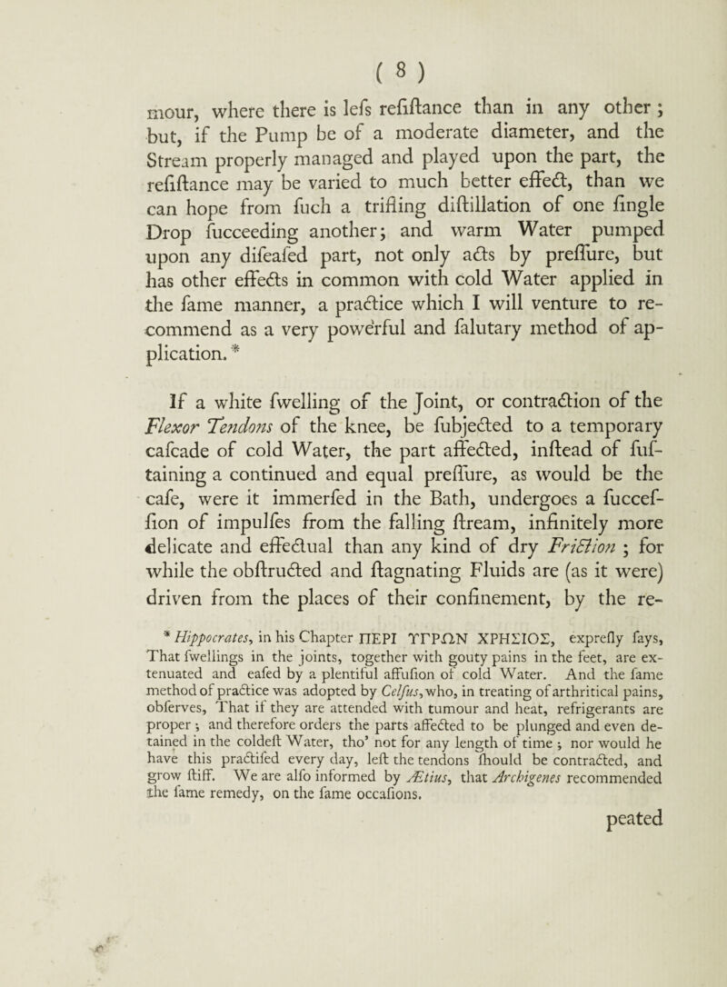 mour, where there is lefs refinance than in any other ; but, if the Pump be of a moderate diameter, and the Stream properly managed and played upon the part, the refiftance may be varied to much better effed, than we can hope from fuch a trifling diftillation of one Angle Drop Succeeding another; and warm Water pumped upon any difeafed part, not only ads by preflure, but has other eflfeds in common with cold Water applied in the fame manner, a pradice which I will venture to re¬ commend as a very powerful and falutary method of ap¬ plication. * If a white fwelling of the Joint, or contraction of the Flexor Tendons of the knee, be fubjeded to a temporary cafcade of cold Water, the part affeded, inftead of fuf- taining a continued and equal preflure, as would be the cafe, were it immerfed in the Bath, undergoes a fuccef- Aon of impulfes from the falling ftream, inAnitely more delicate and effectual than any kind of dry FriSlion ; for while the obftruded and ftagnating Fluids are (as it were) driven from the places of their conAnement, by the re- * Hippocrates, in his Chapter nEPI TTPIIN XPHSIOT, exprefly fays, That fwellings in the joints, together with gouty pains in the feet, are ex¬ tenuated and eafed by a plentiful affufion of cold Water. And the fame method of practice was adopted by Celfus, who, in treating of arthritical pains, obferves, That it they are attended with tumour and heat, refrigerants are proper ^ and therefore orders the parts affedted to be plunged and even de¬ tained in the coldeft Water, tho’ not for any length of time •, nor would he have this pradtifed every day, left the tendons ftiould be contracted, and grow ftiff. We are alfo informed by Mtius, that Archigenes recommended ihe fame remedy, on the fame occafions.